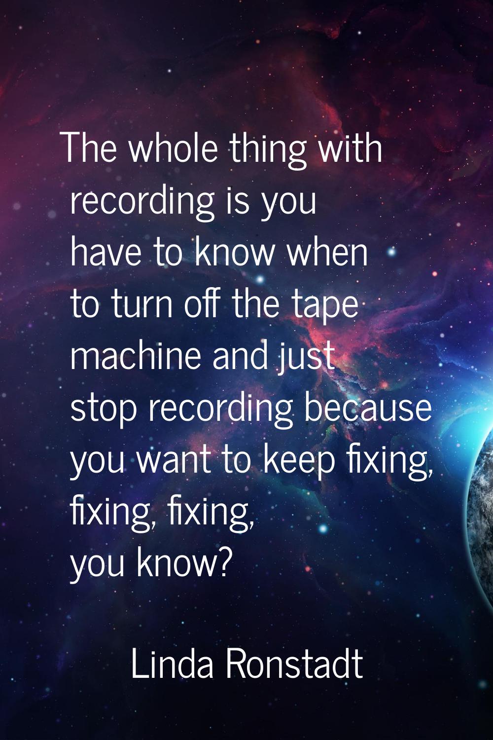 The whole thing with recording is you have to know when to turn off the tape machine and just stop 