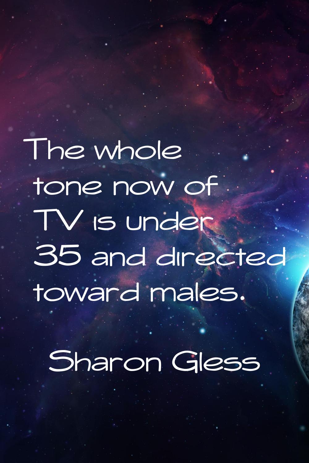 The whole tone now of TV is under 35 and directed toward males.
