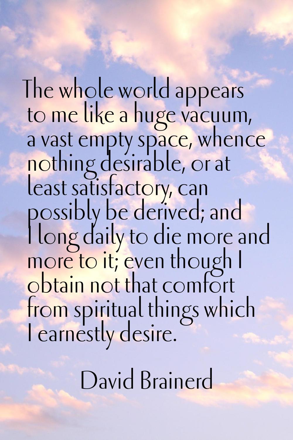 The whole world appears to me like a huge vacuum, a vast empty space, whence nothing desirable, or 