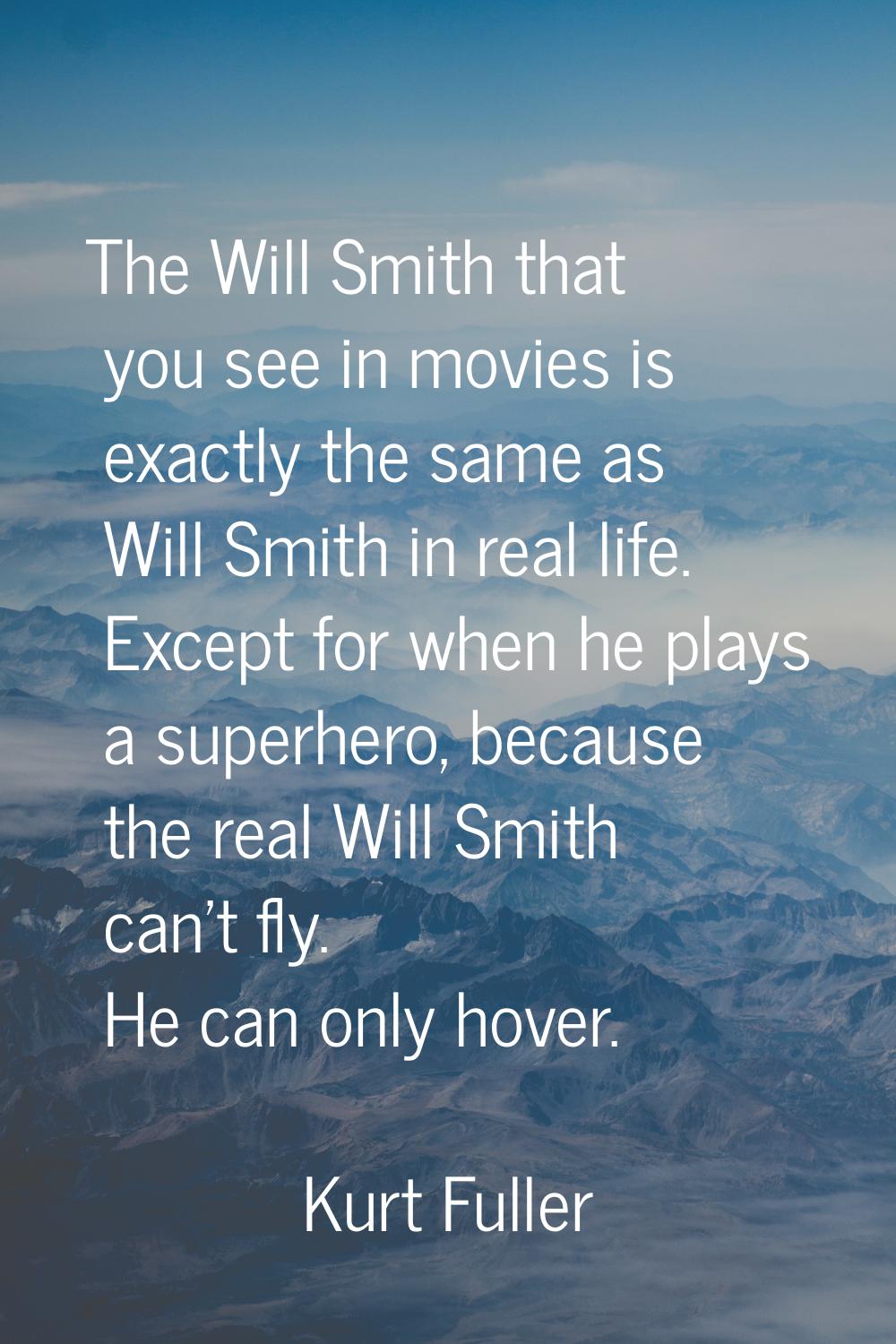 The Will Smith that you see in movies is exactly the same as Will Smith in real life. Except for wh