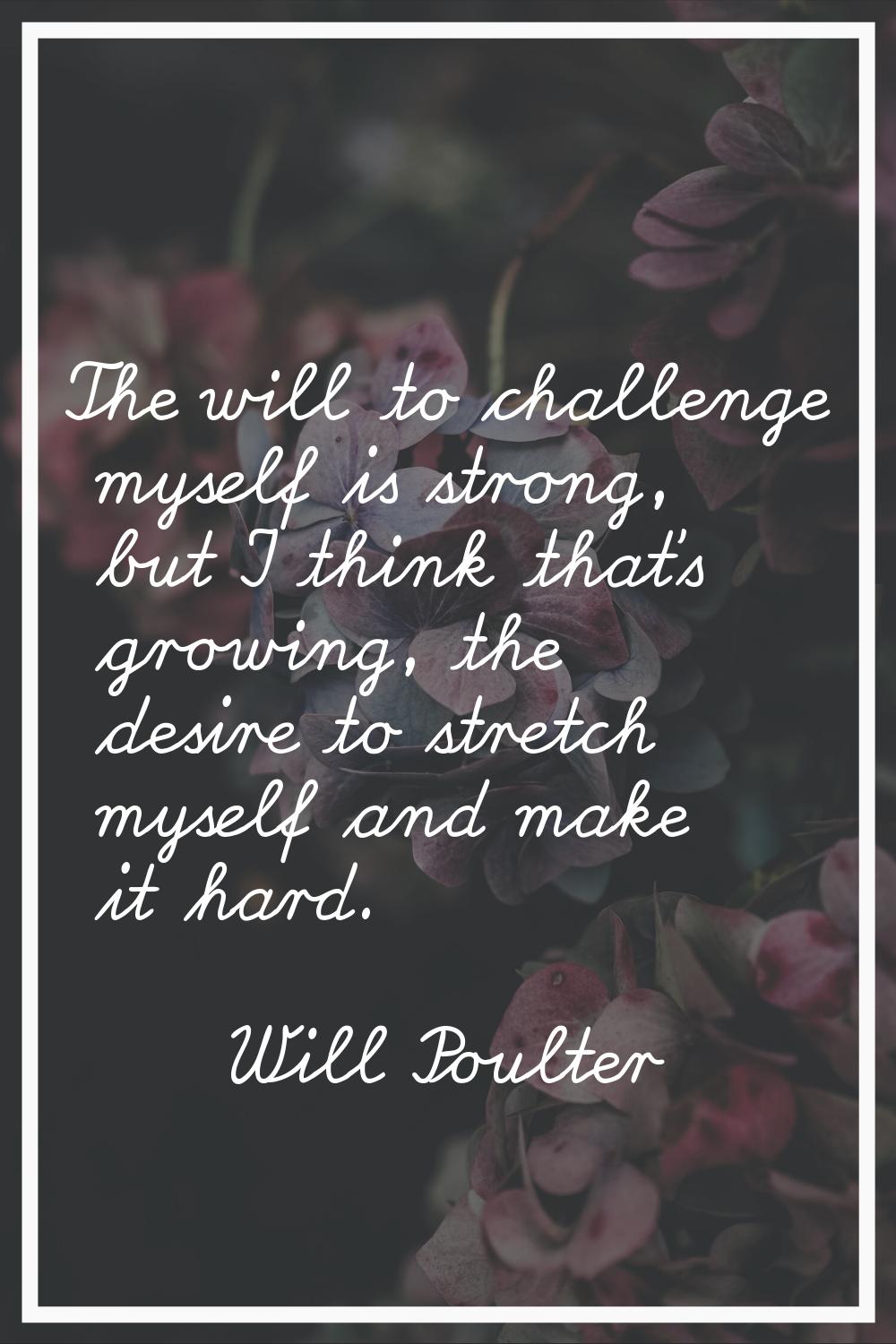 The will to challenge myself is strong, but I think that's growing, the desire to stretch myself an