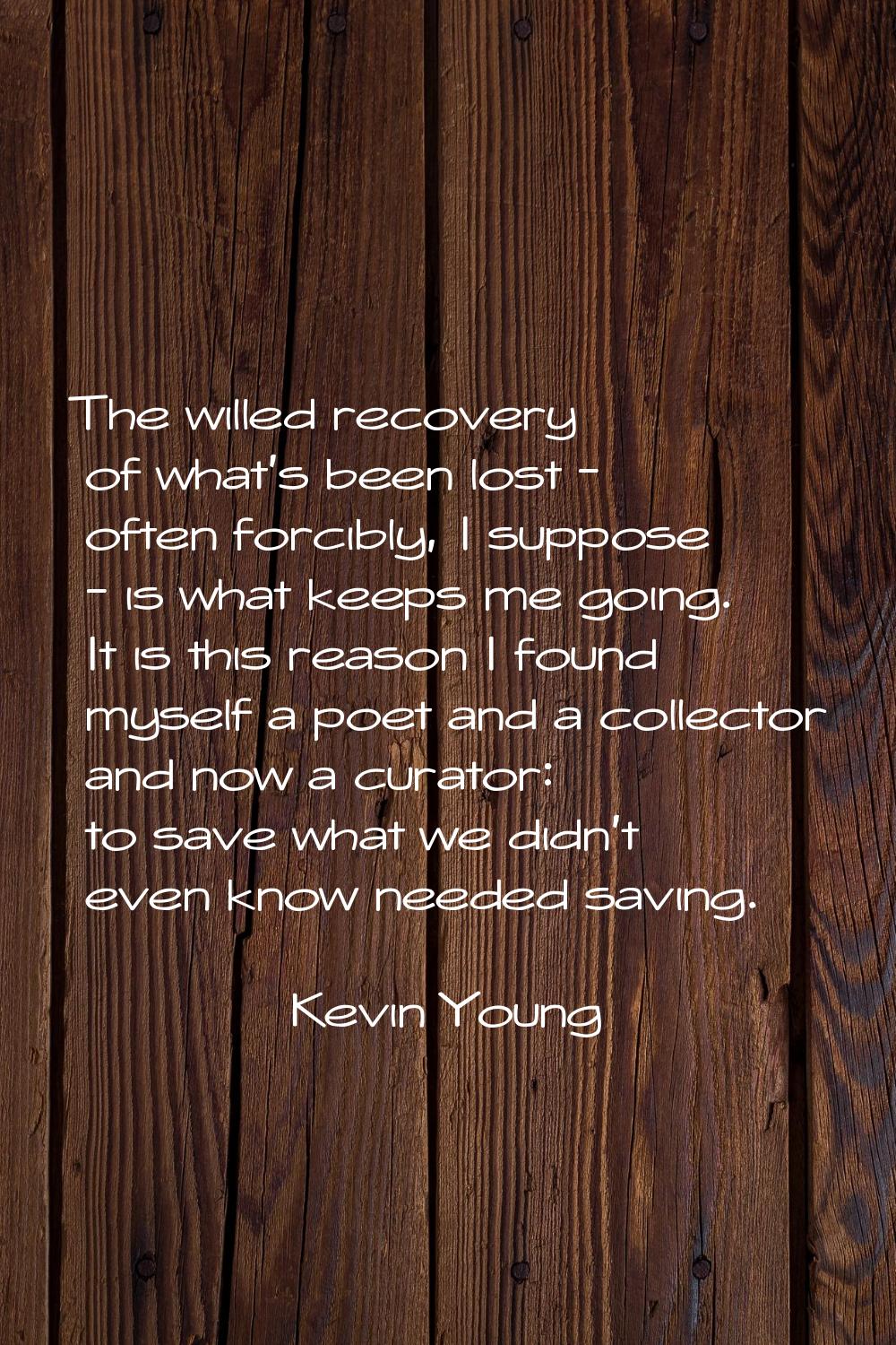 The willed recovery of what's been lost - often forcibly, I suppose - is what keeps me going. It is