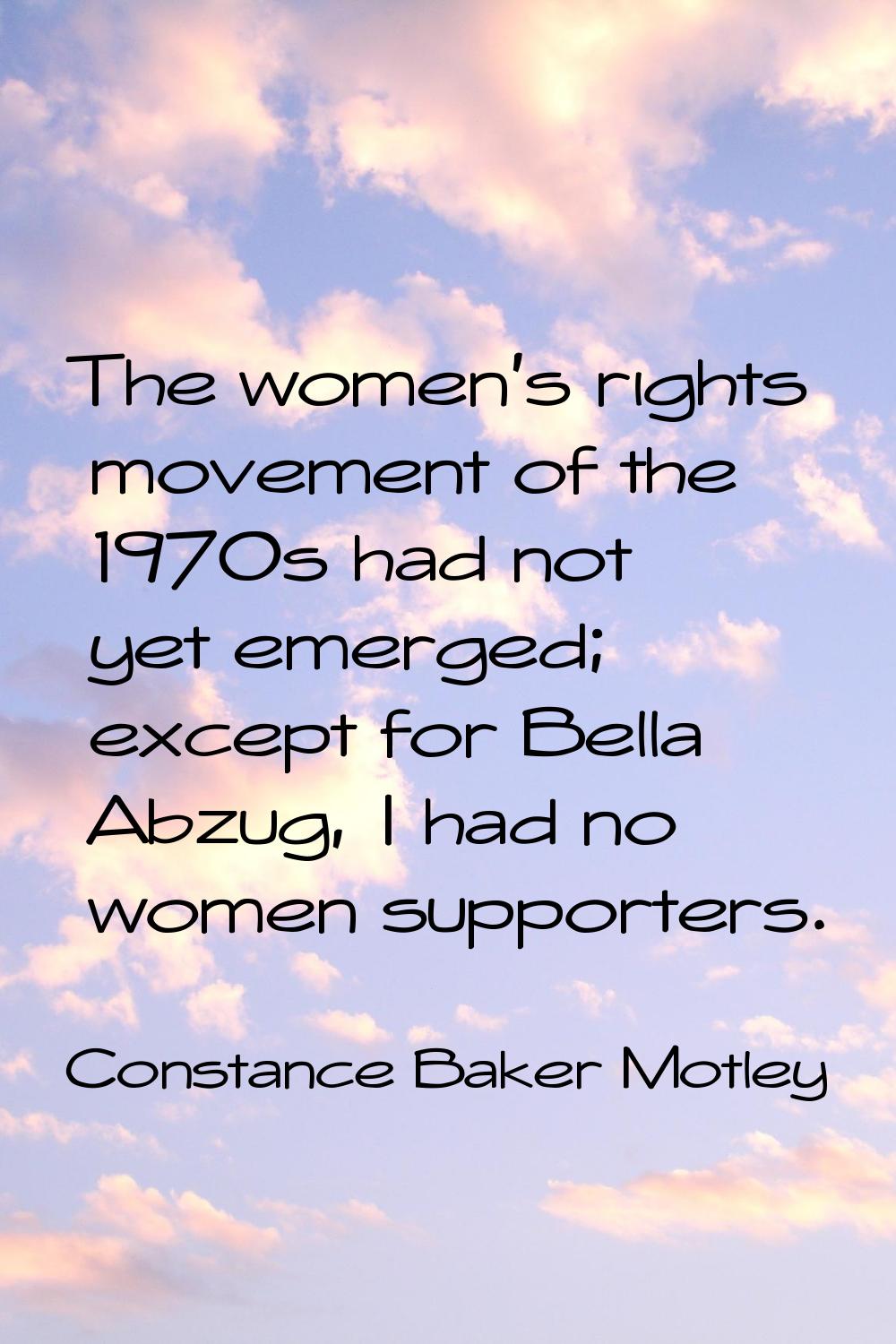 The women's rights movement of the 1970s had not yet emerged; except for Bella Abzug, I had no wome