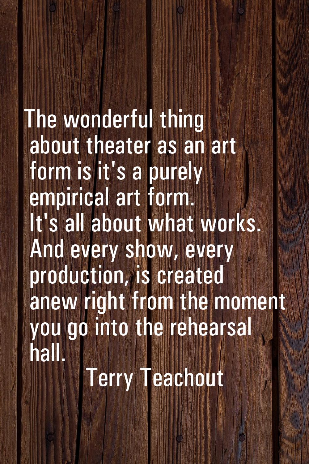 The wonderful thing about theater as an art form is it's a purely empirical art form. It's all abou