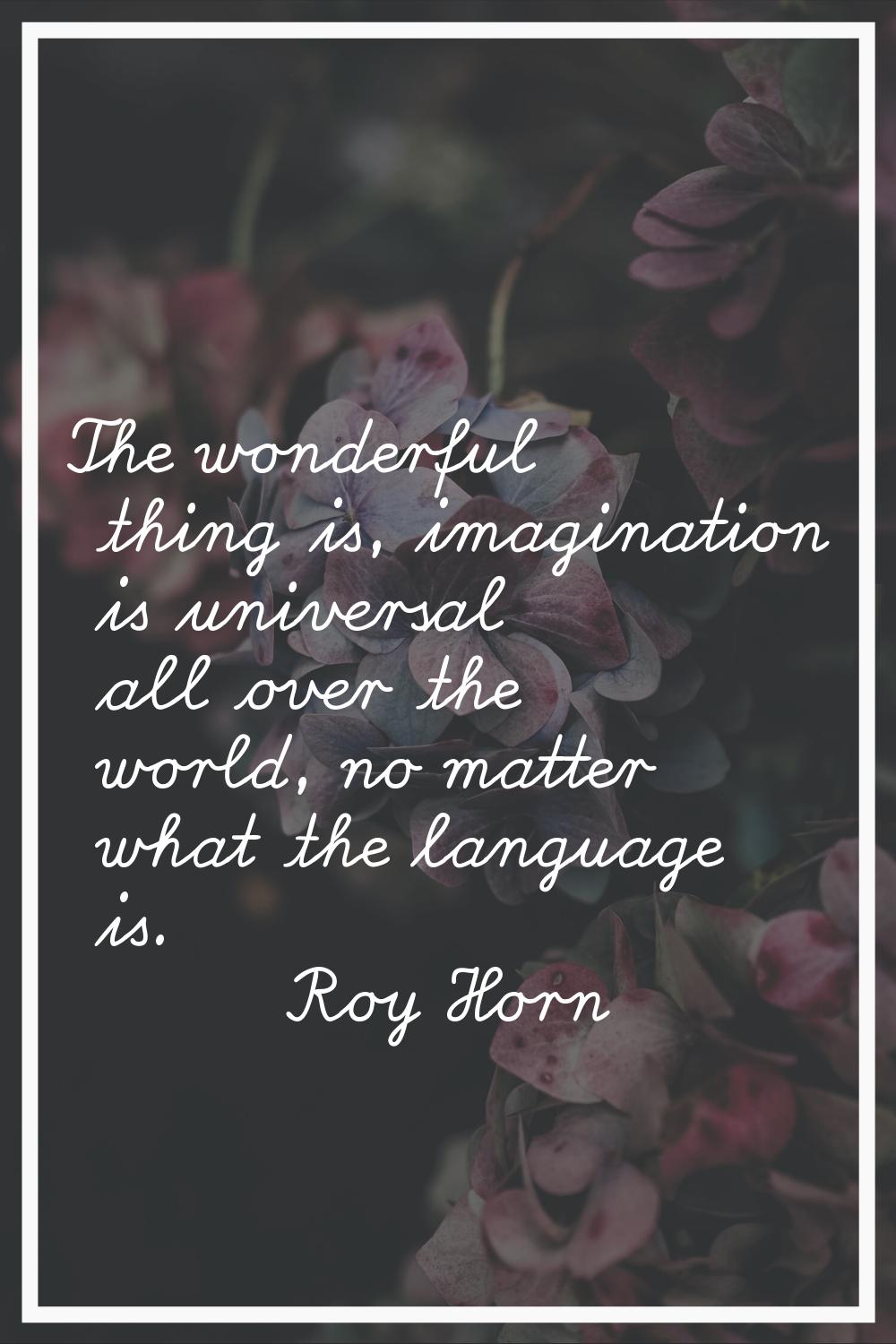 The wonderful thing is, imagination is universal all over the world, no matter what the language is