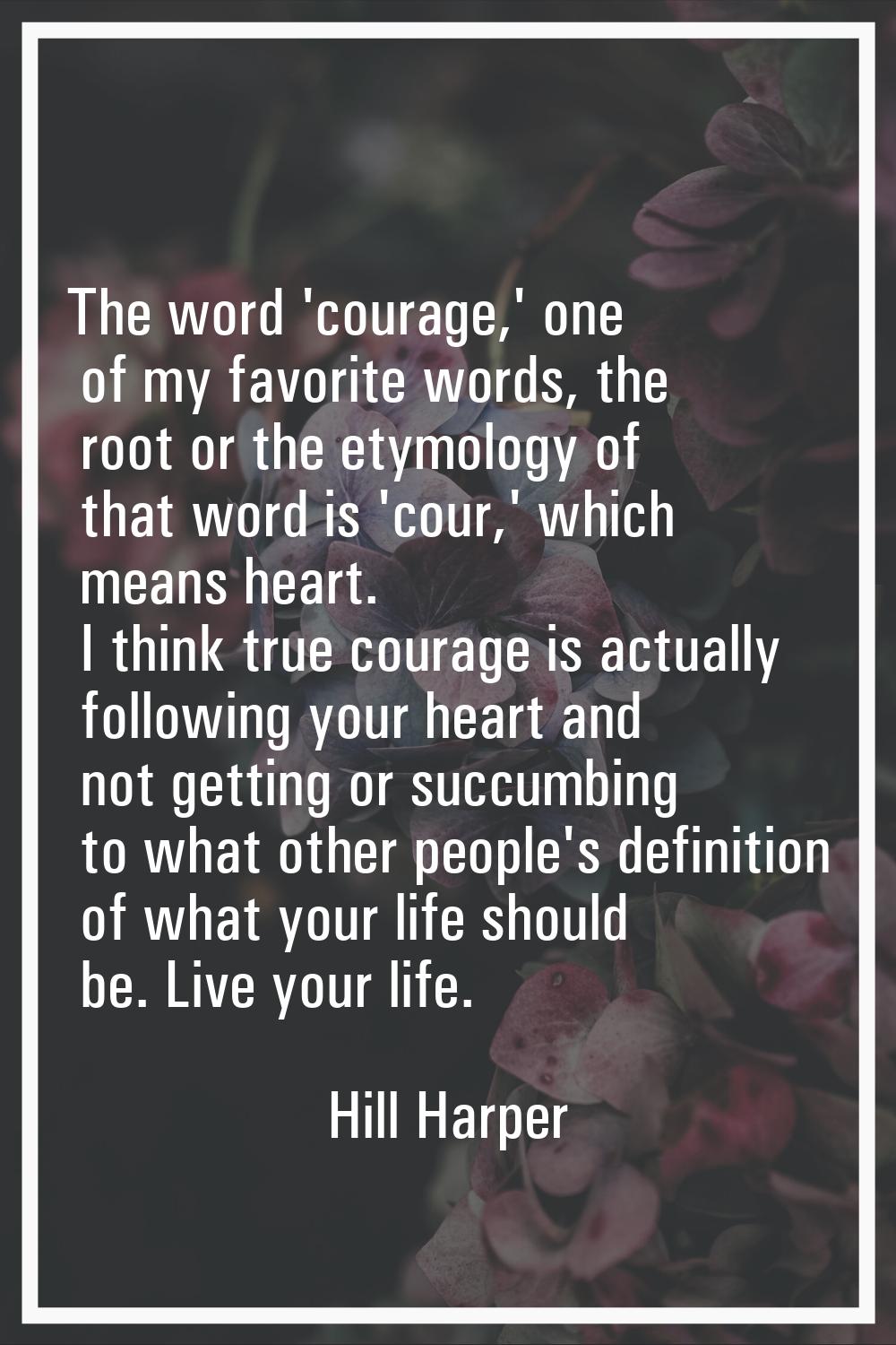 The word 'courage,' one of my favorite words, the root or the etymology of that word is 'cour,' whi