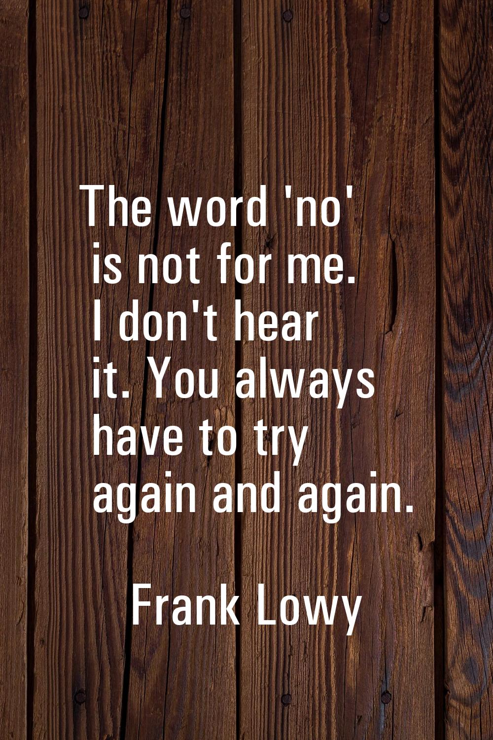 The word 'no' is not for me. I don't hear it. You always have to try again and again.