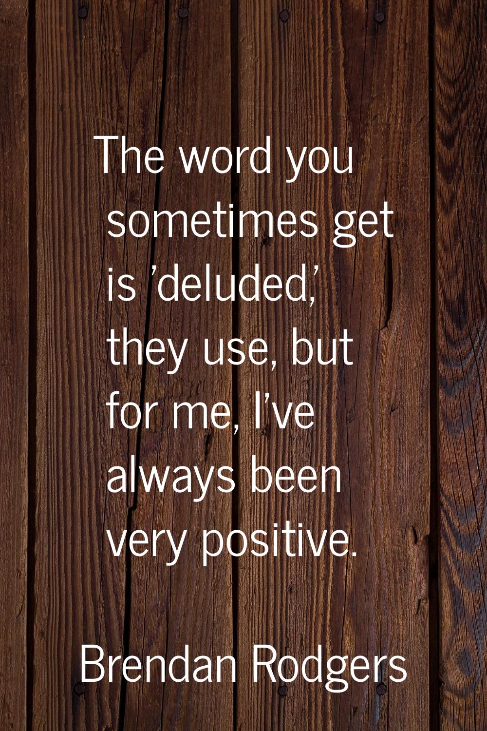 The word you sometimes get is 'deluded,' they use, but for me, I've always been very positive.