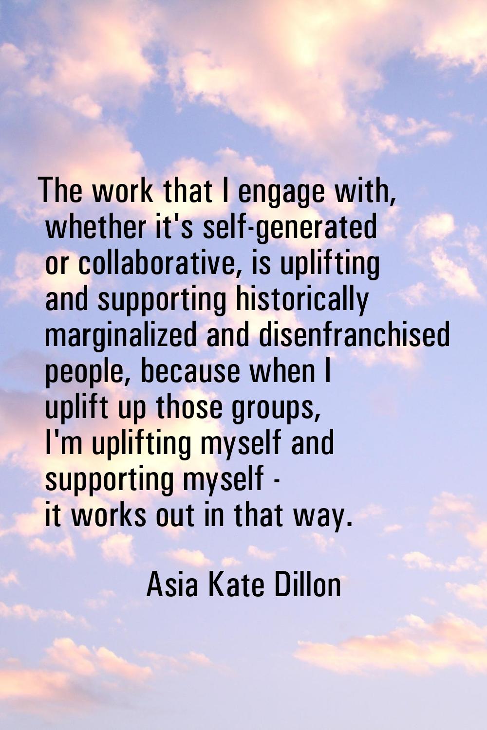 The work that I engage with, whether it's self-generated or collaborative, is uplifting and support