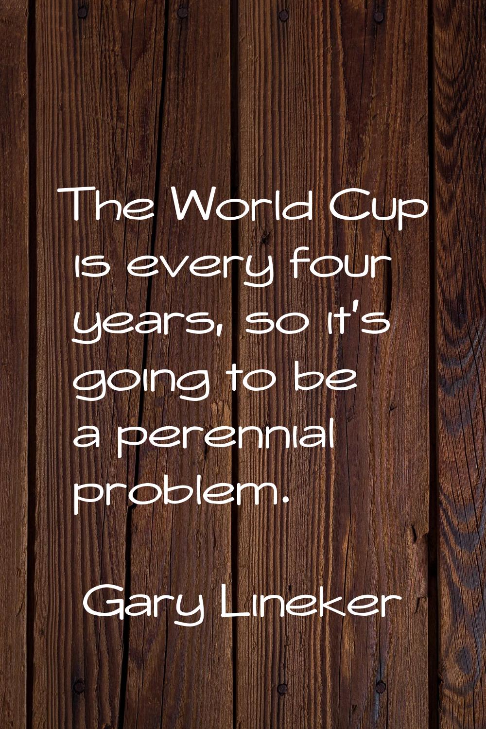 The World Cup is every four years, so it's going to be a perennial problem.