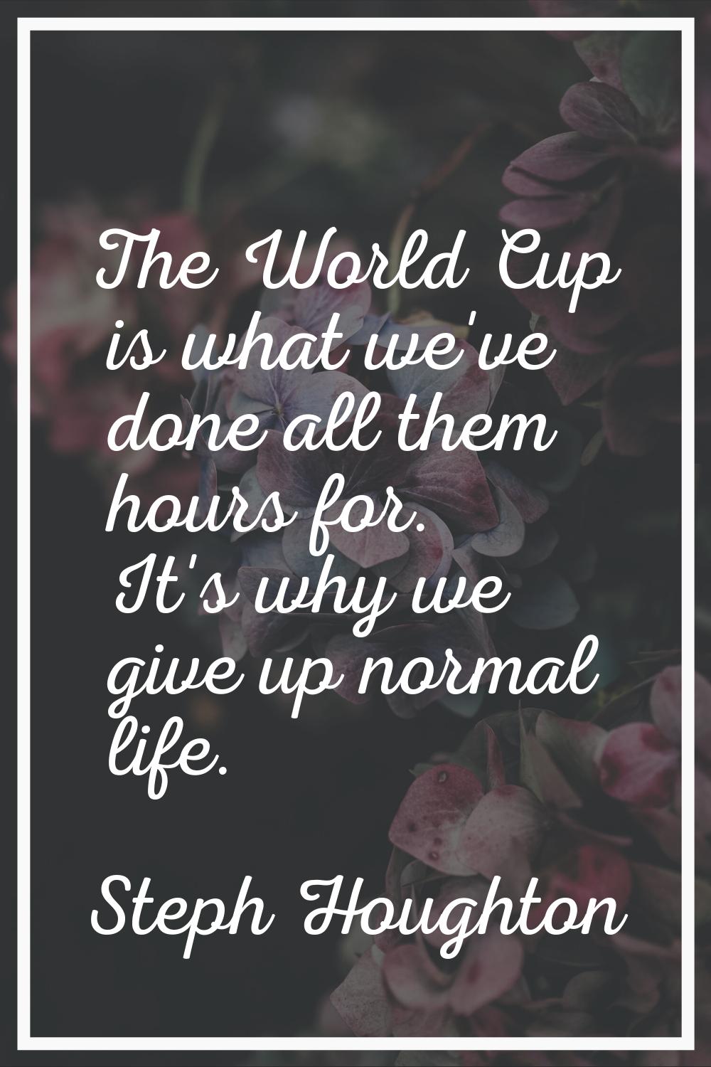 The World Cup is what we've done all them hours for. It's why we give up normal life.