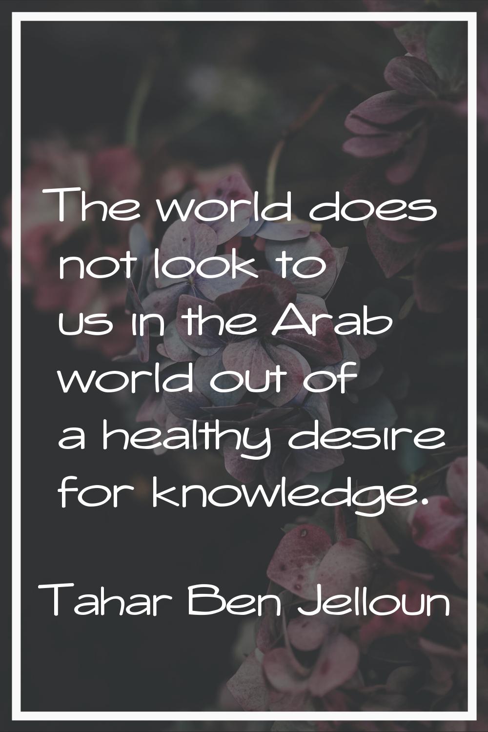 The world does not look to us in the Arab world out of a healthy desire for knowledge.