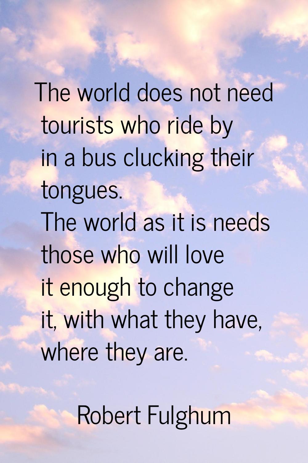 The world does not need tourists who ride by in a bus clucking their tongues. The world as it is ne