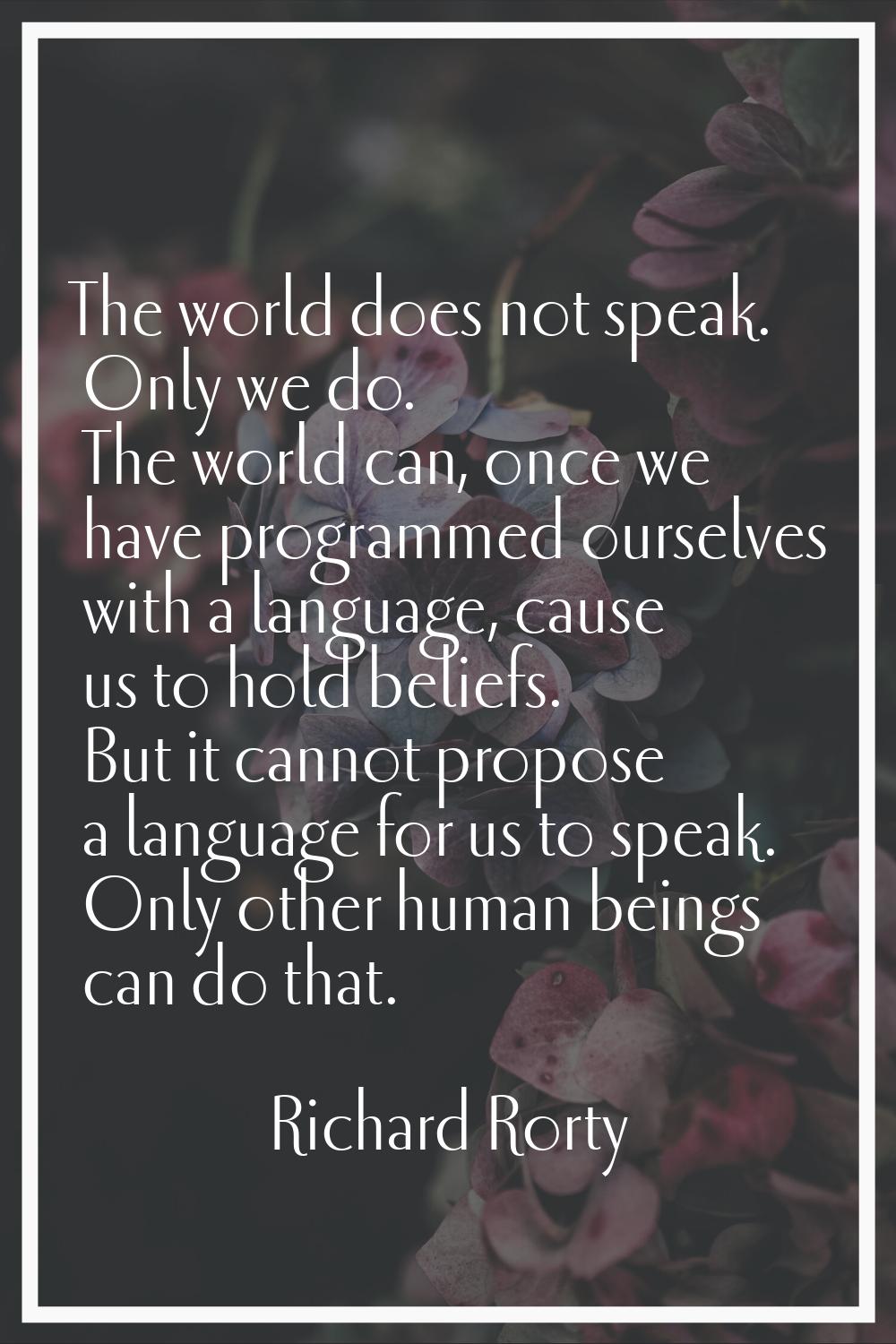 The world does not speak. Only we do. The world can, once we have programmed ourselves with a langu