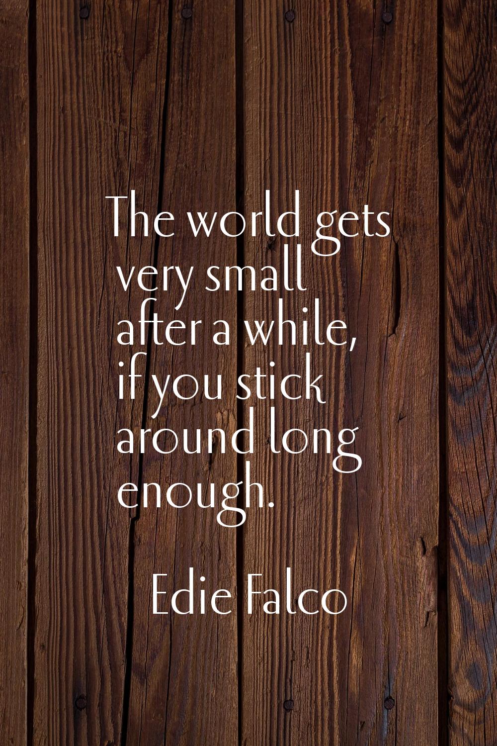 The world gets very small after a while, if you stick around long enough.