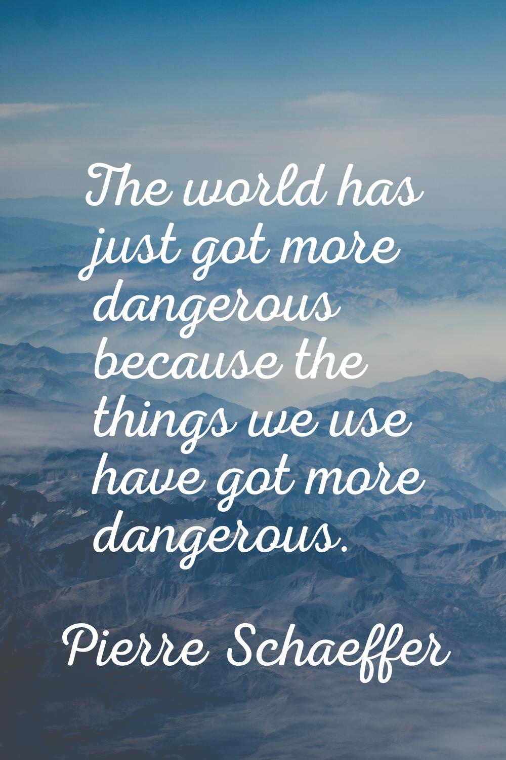 The world has just got more dangerous because the things we use have got more dangerous.