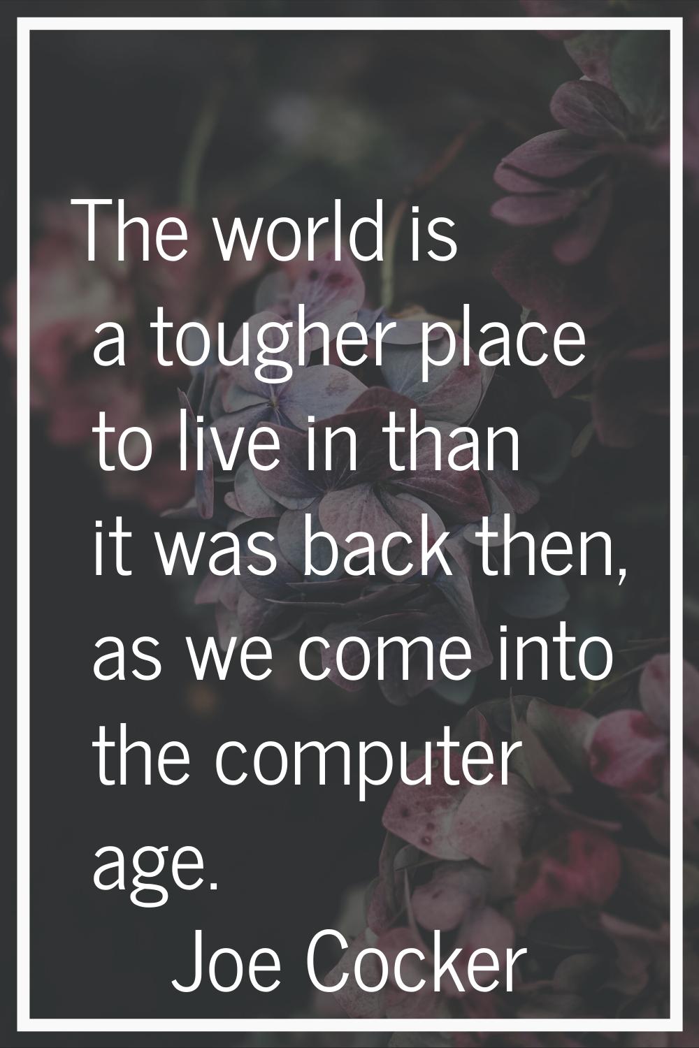 The world is a tougher place to live in than it was back then, as we come into the computer age.