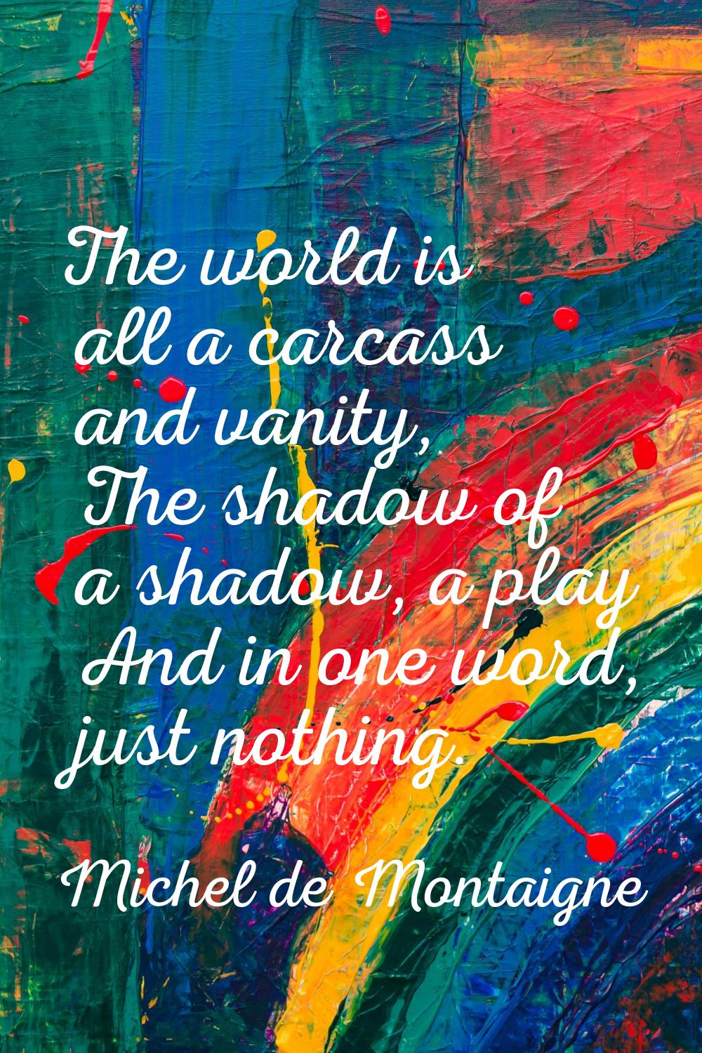 The world is all a carcass and vanity, The shadow of a shadow, a play And in one word, just nothing