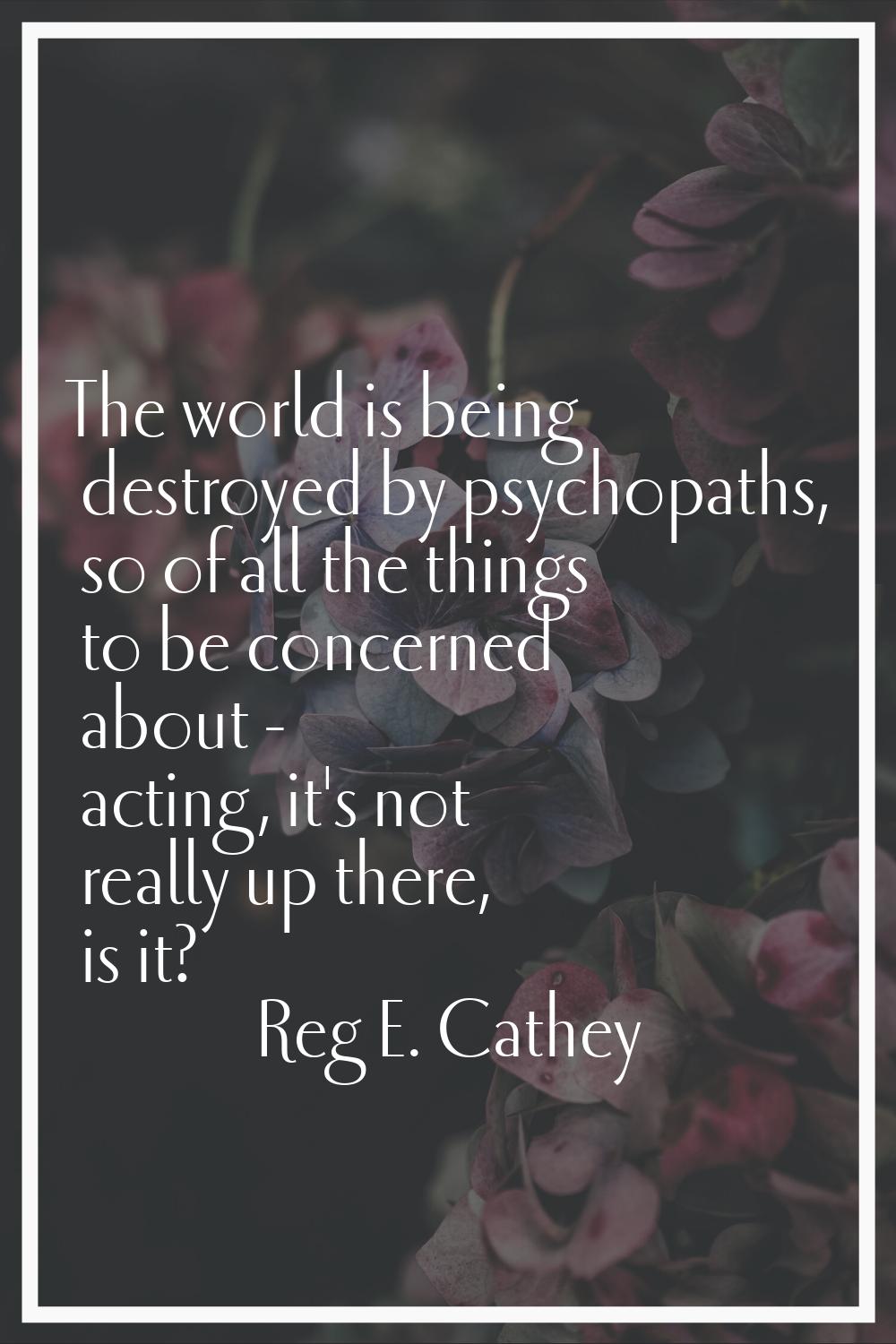 The world is being destroyed by psychopaths, so of all the things to be concerned about - acting, i
