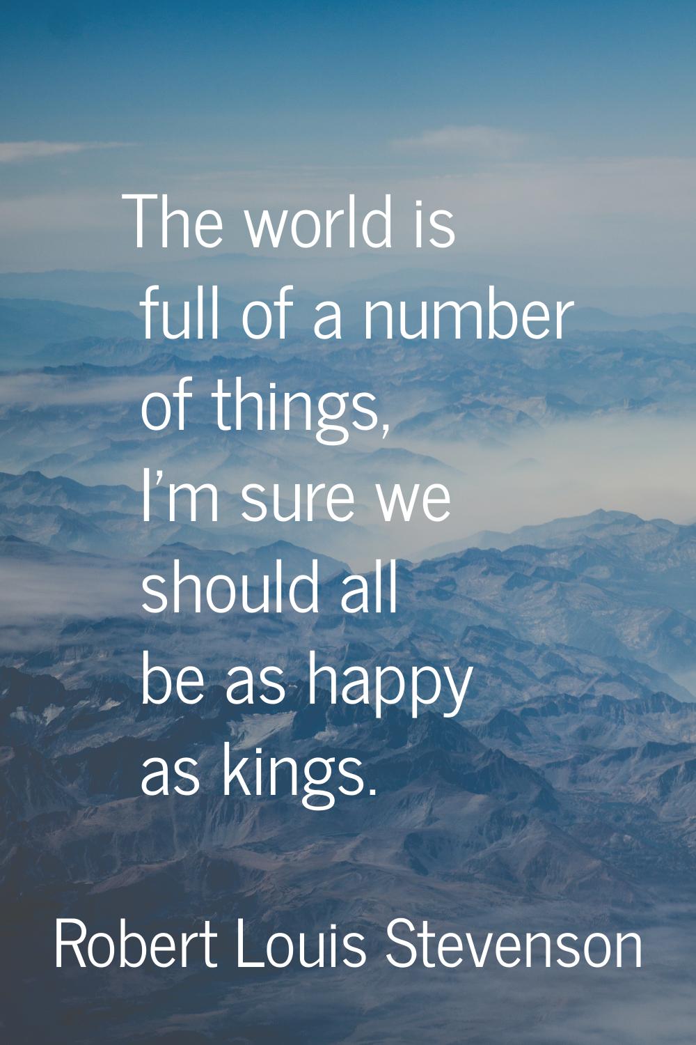 The world is full of a number of things, I'm sure we should all be as happy as kings.