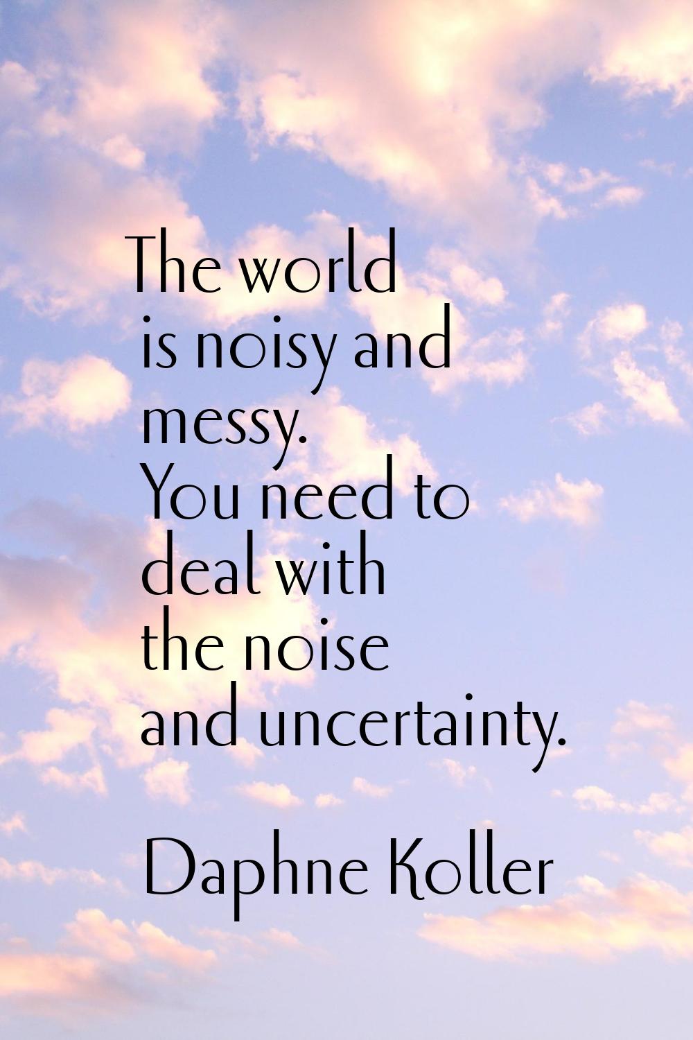 The world is noisy and messy. You need to deal with the noise and uncertainty.