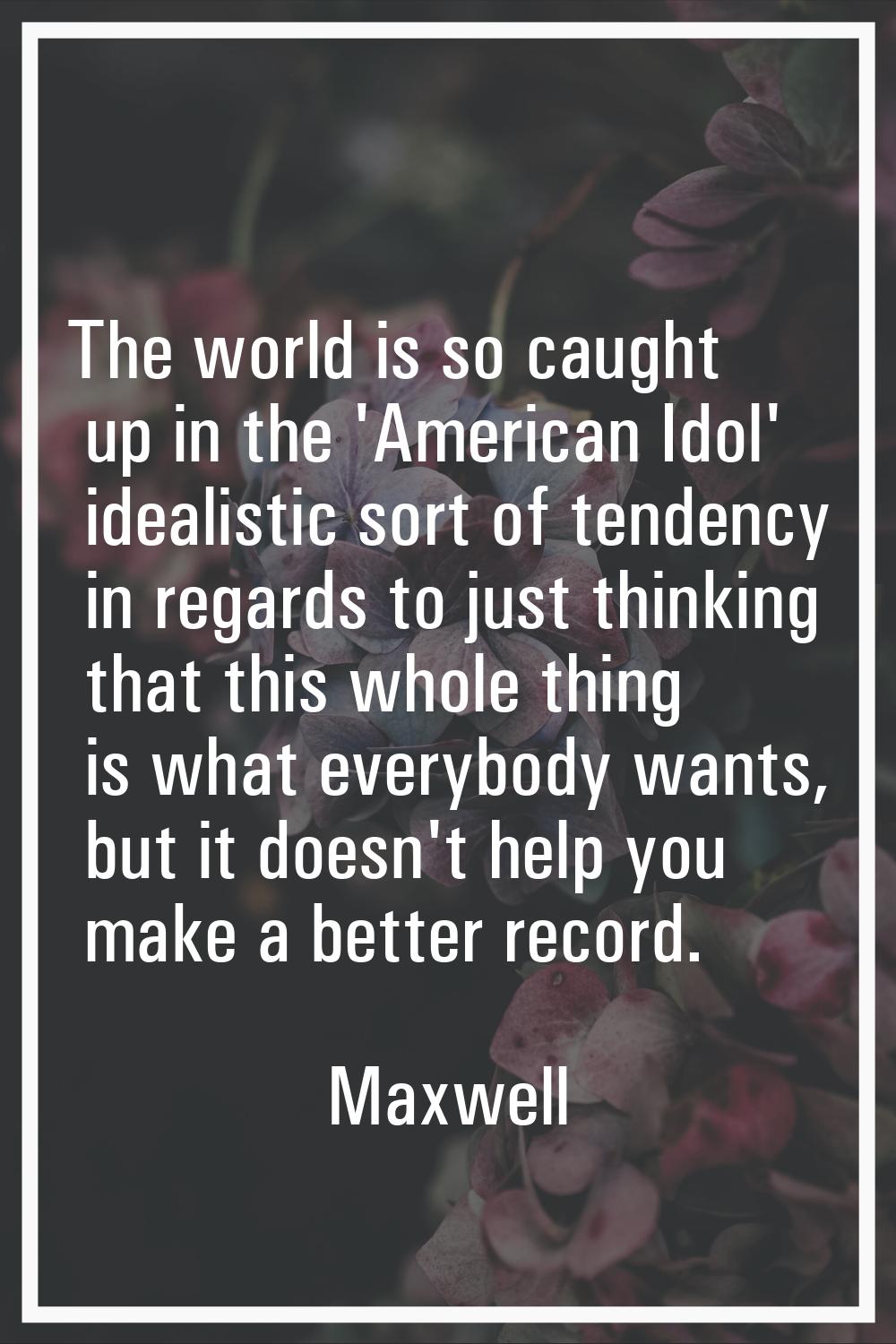 The world is so caught up in the 'American Idol' idealistic sort of tendency in regards to just thi