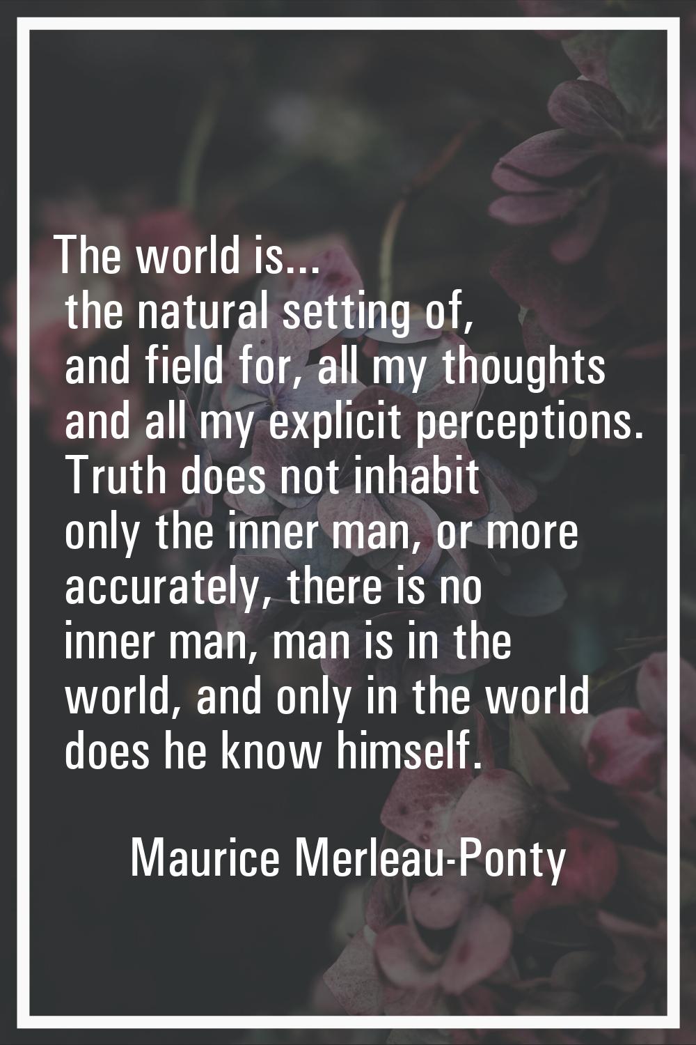 The world is... the natural setting of, and field for, all my thoughts and all my explicit percepti
