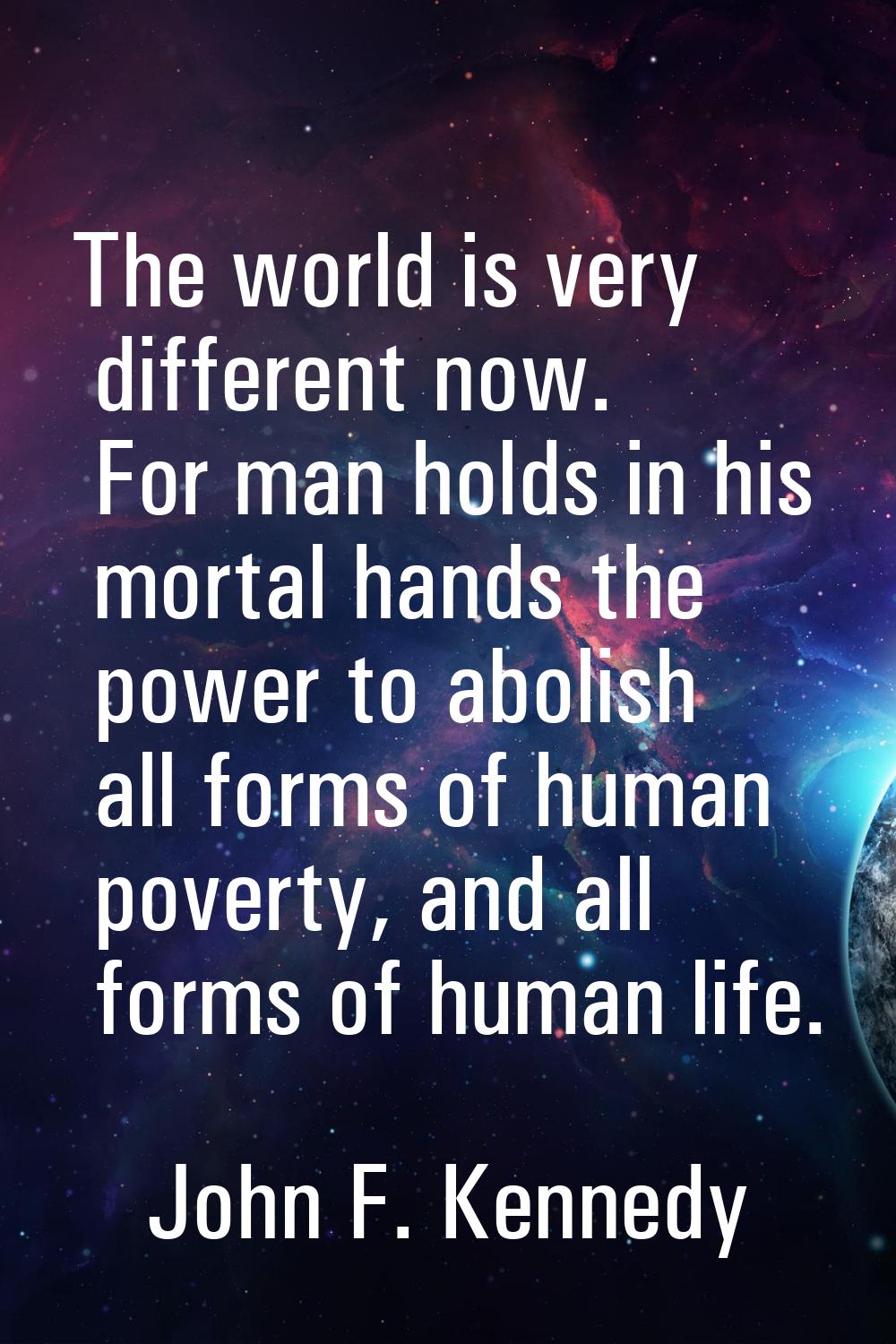 The world is very different now. For man holds in his mortal hands the power to abolish all forms o