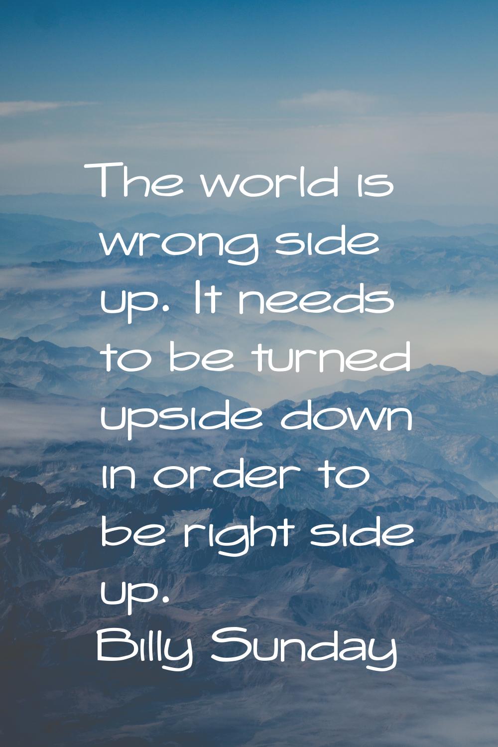The world is wrong side up. It needs to be turned upside down in order to be right side up.
