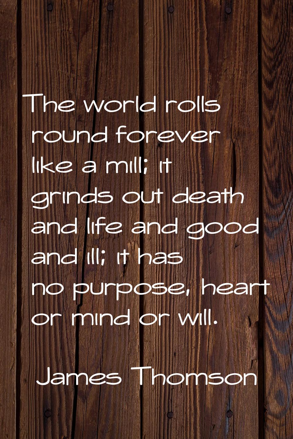 The world rolls round forever like a mill; it grinds out death and life and good and ill; it has no