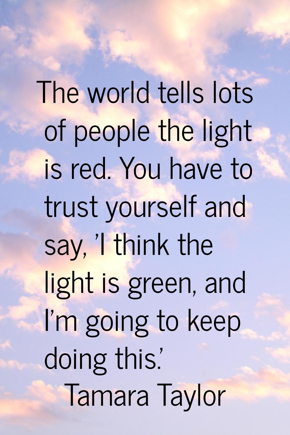 The world tells lots of people the light is red. You have to trust yourself and say, 'I think the l