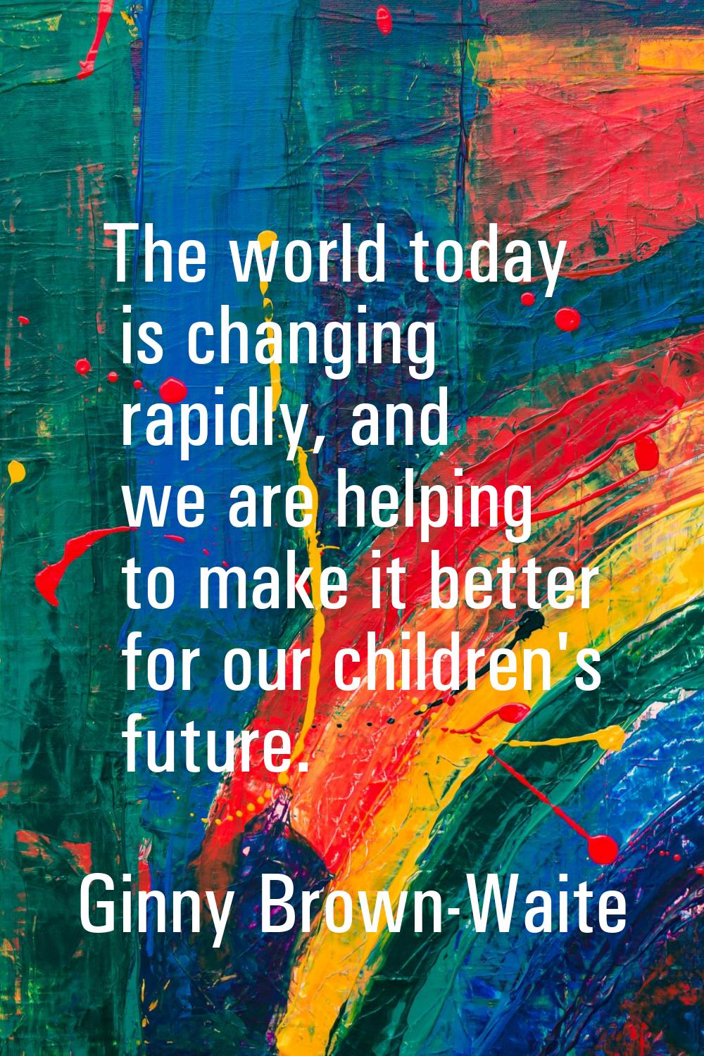 The world today is changing rapidly, and we are helping to make it better for our children's future