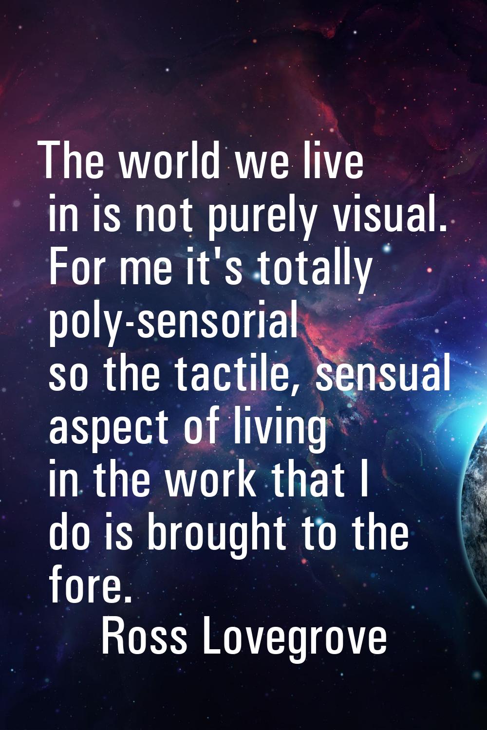 The world we live in is not purely visual. For me it's totally poly-sensorial so the tactile, sensu
