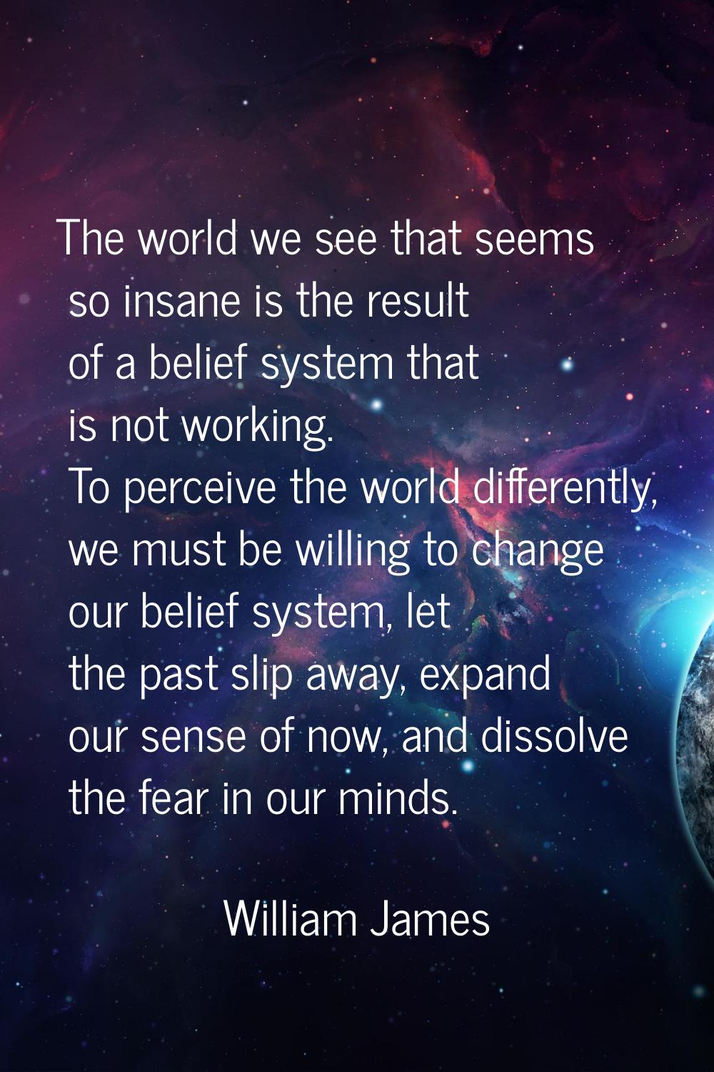 The world we see that seems so insane is the result of a belief system that is not working. To perc
