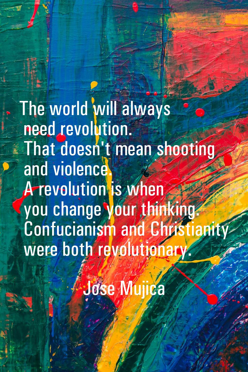 The world will always need revolution. That doesn't mean shooting and violence. A revolution is whe