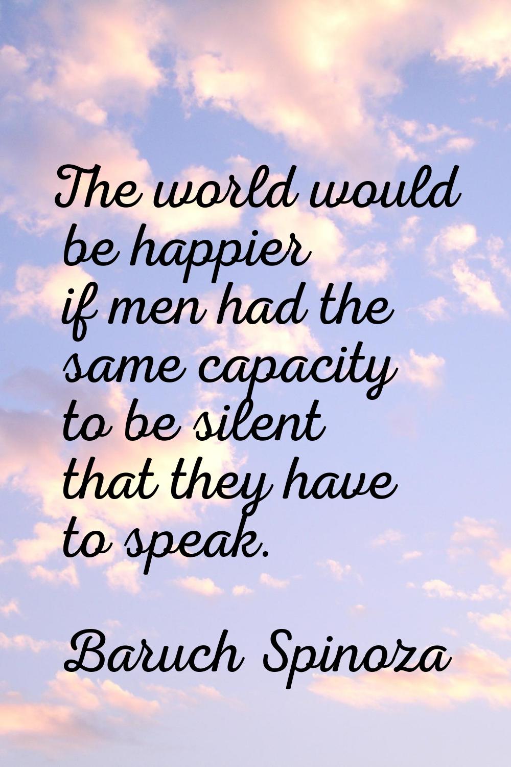 The world would be happier if men had the same capacity to be silent that they have to speak.