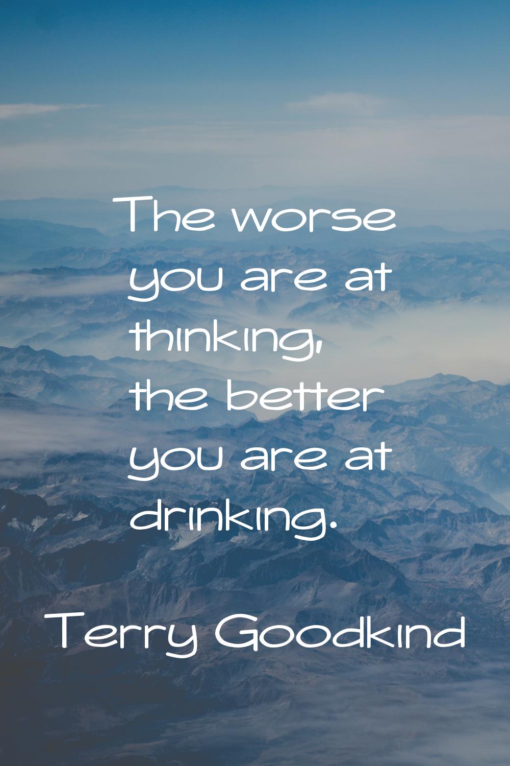 The worse you are at thinking, the better you are at drinking.