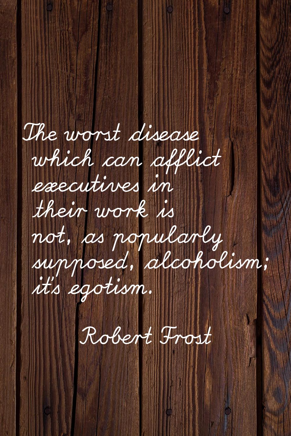 The worst disease which can afflict executives in their work is not, as popularly supposed, alcohol