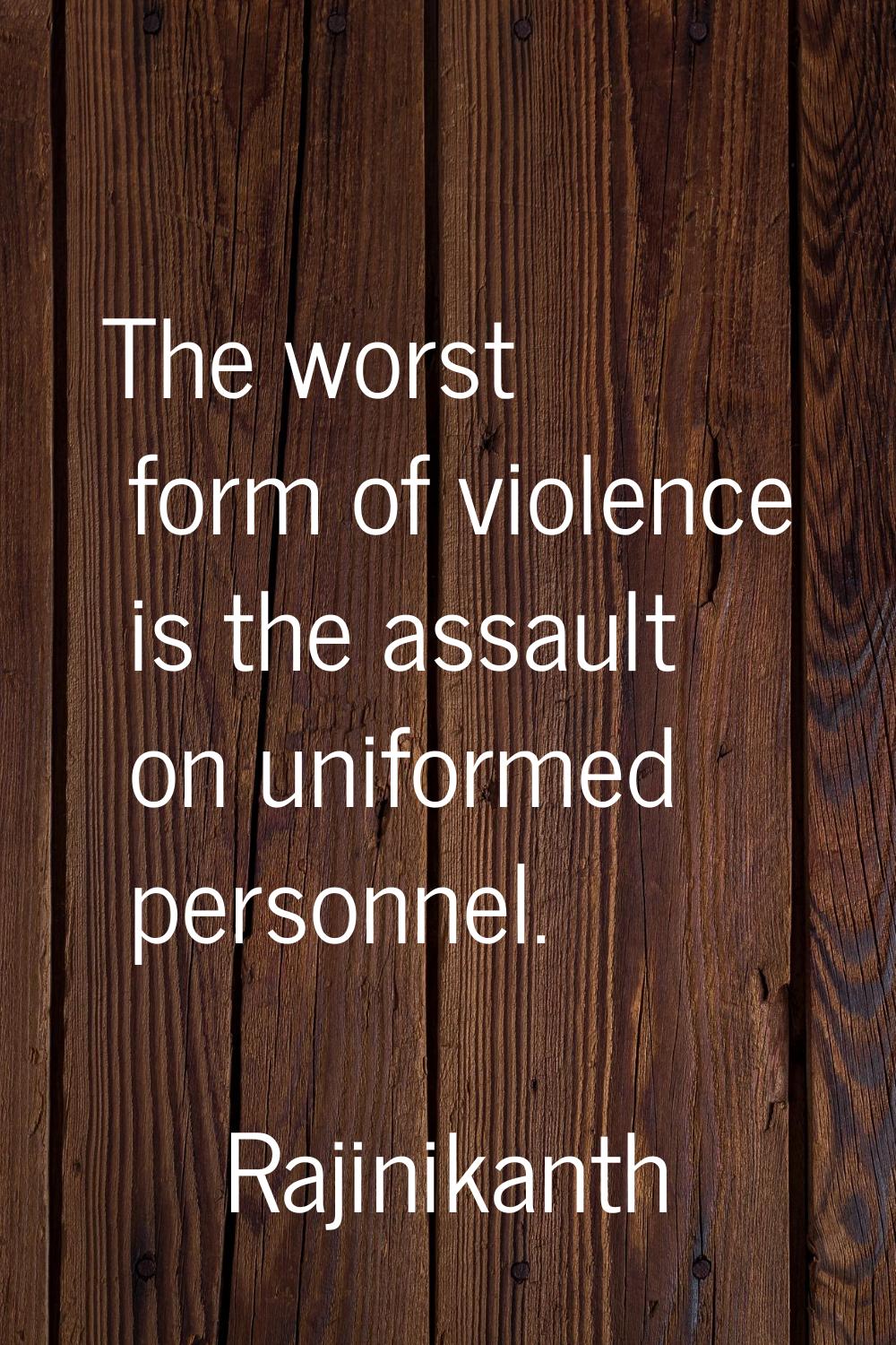 The worst form of violence is the assault on uniformed personnel.