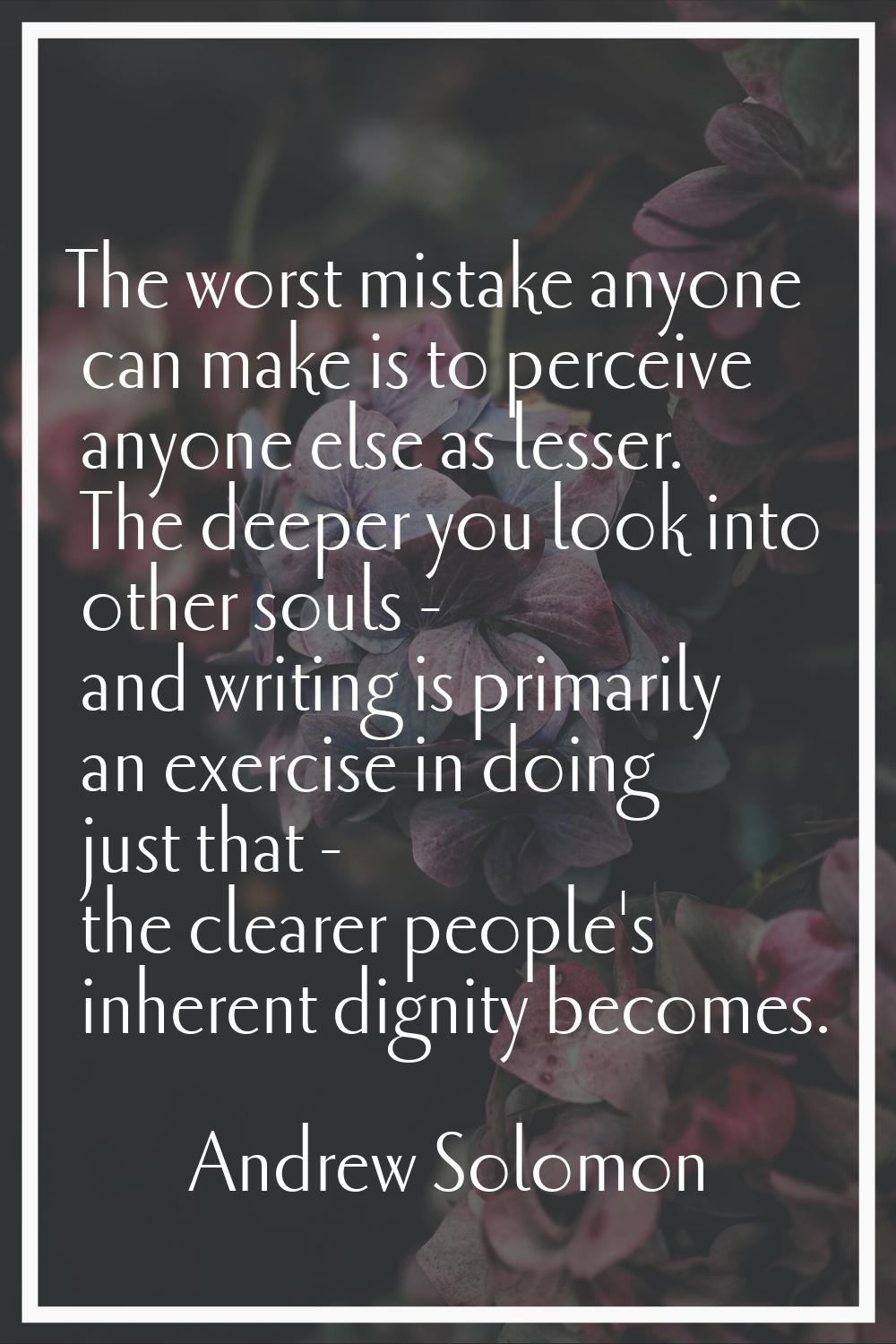 The worst mistake anyone can make is to perceive anyone else as lesser. The deeper you look into ot