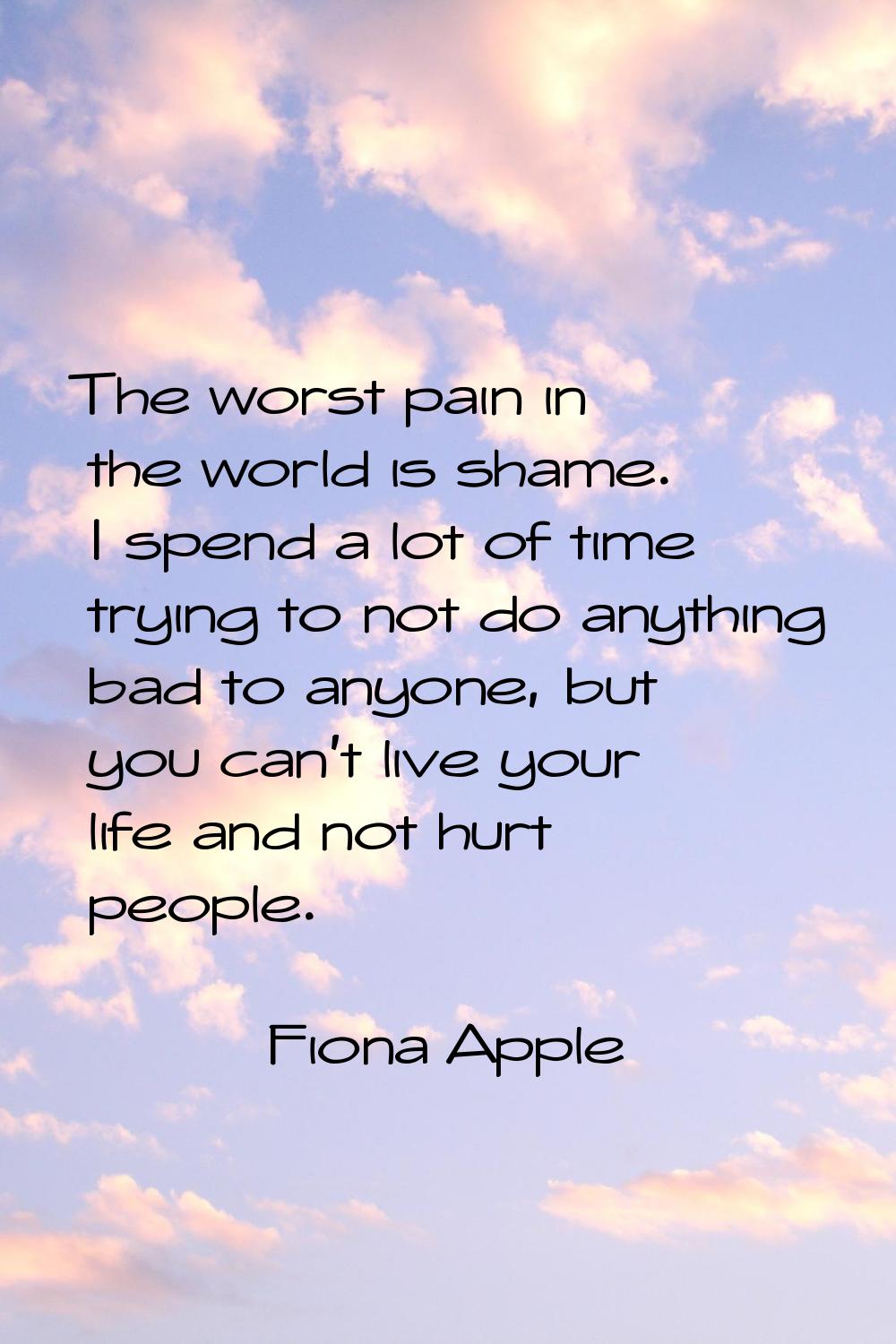 The worst pain in the world is shame. I spend a lot of time trying to not do anything bad to anyone