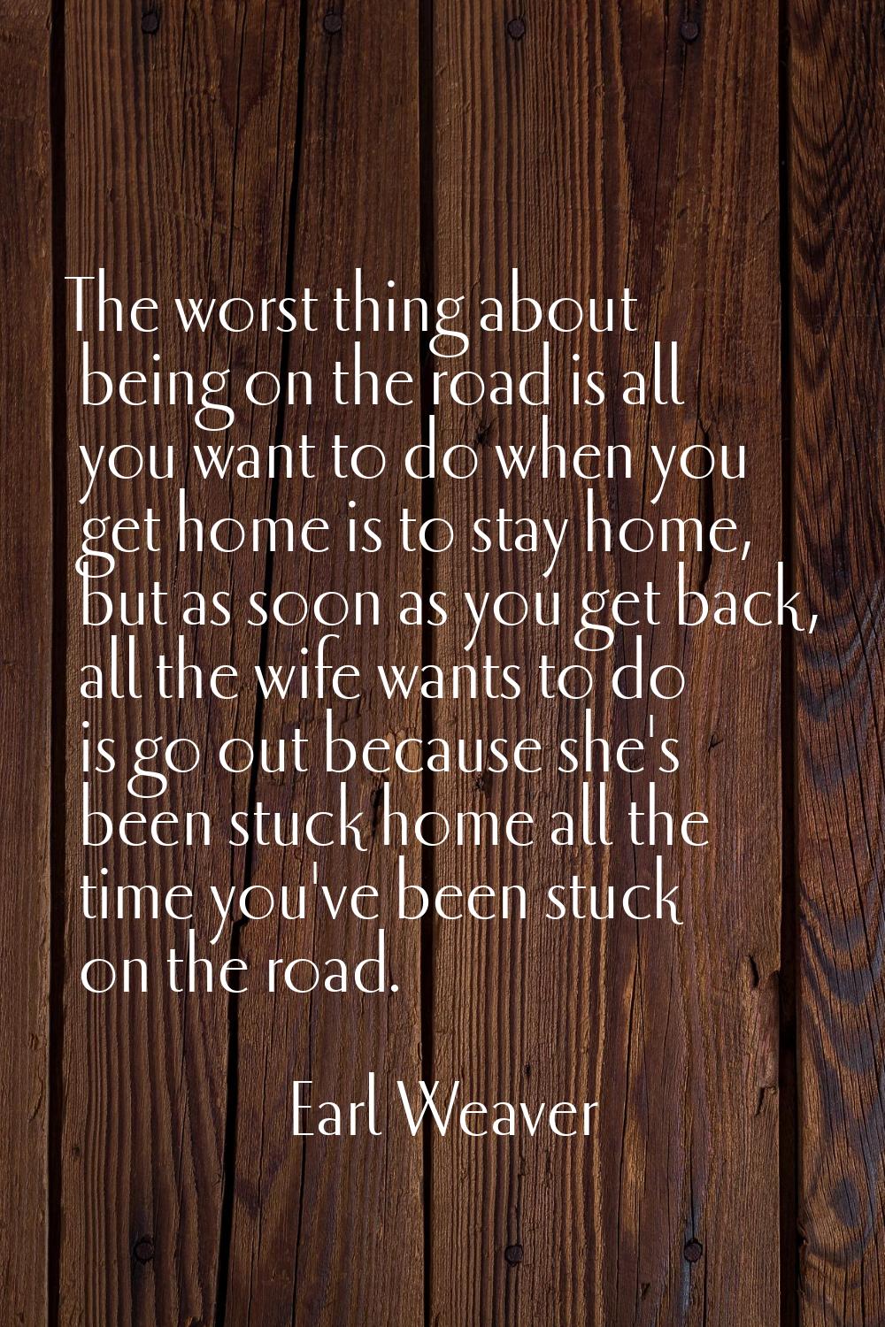 The worst thing about being on the road is all you want to do when you get home is to stay home, bu