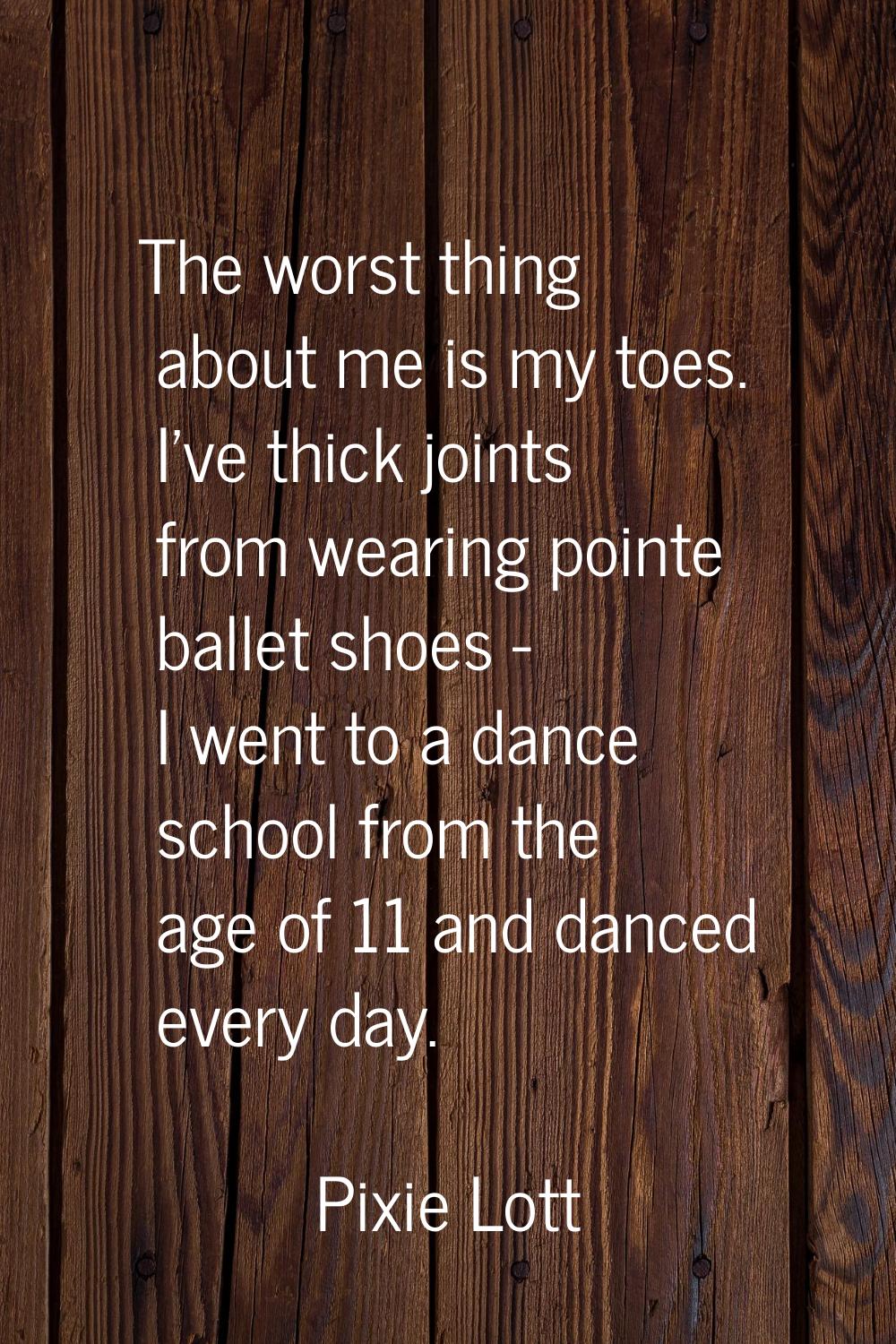 The worst thing about me is my toes. I've thick joints from wearing pointe ballet shoes - I went to