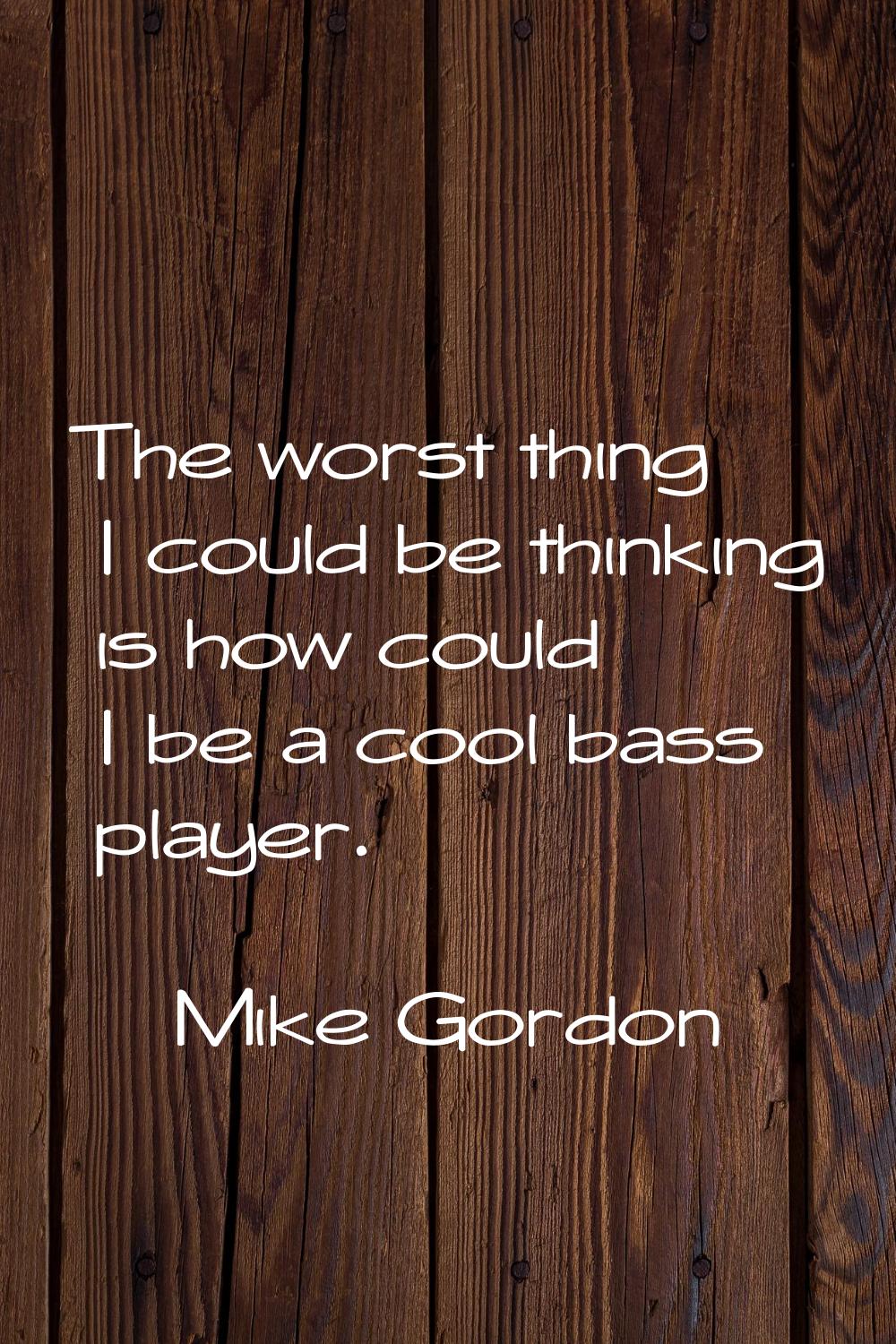 The worst thing I could be thinking is how could I be a cool bass player.