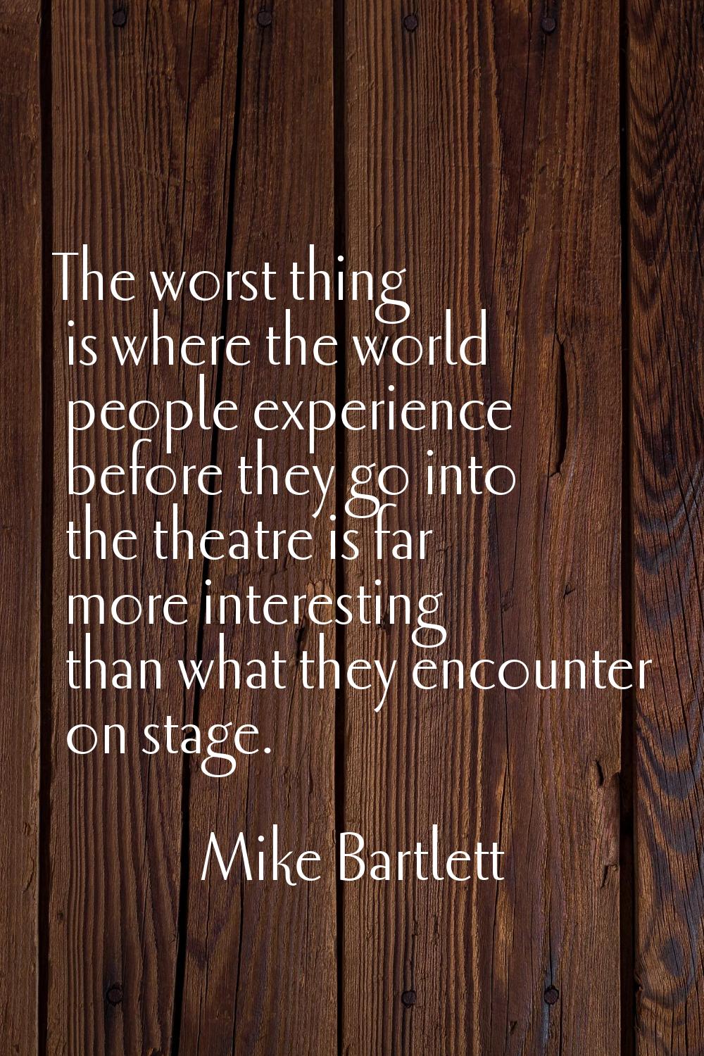 The worst thing is where the world people experience before they go into the theatre is far more in