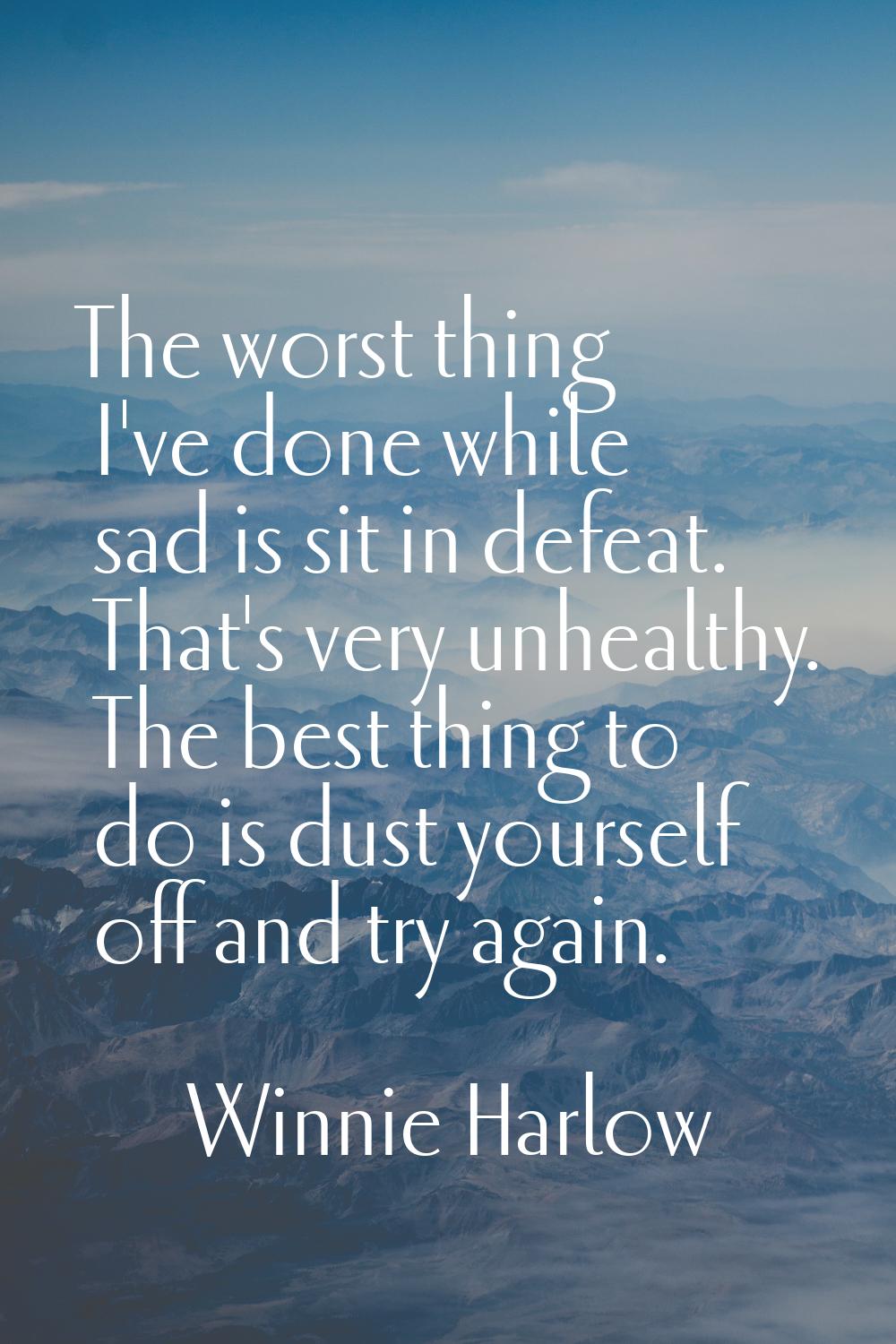 The worst thing I've done while sad is sit in defeat. That's very unhealthy. The best thing to do i