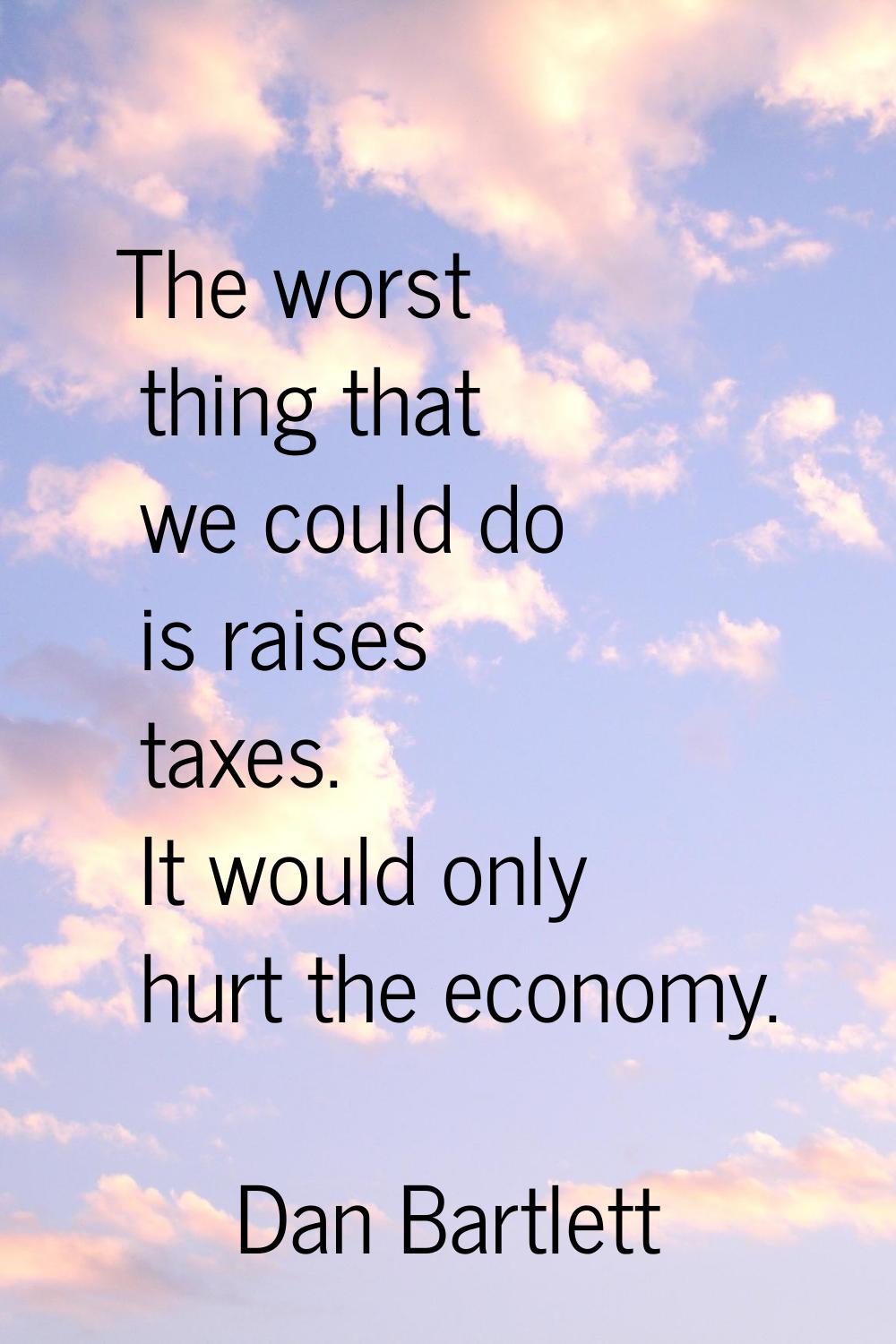 The worst thing that we could do is raises taxes. It would only hurt the economy.
