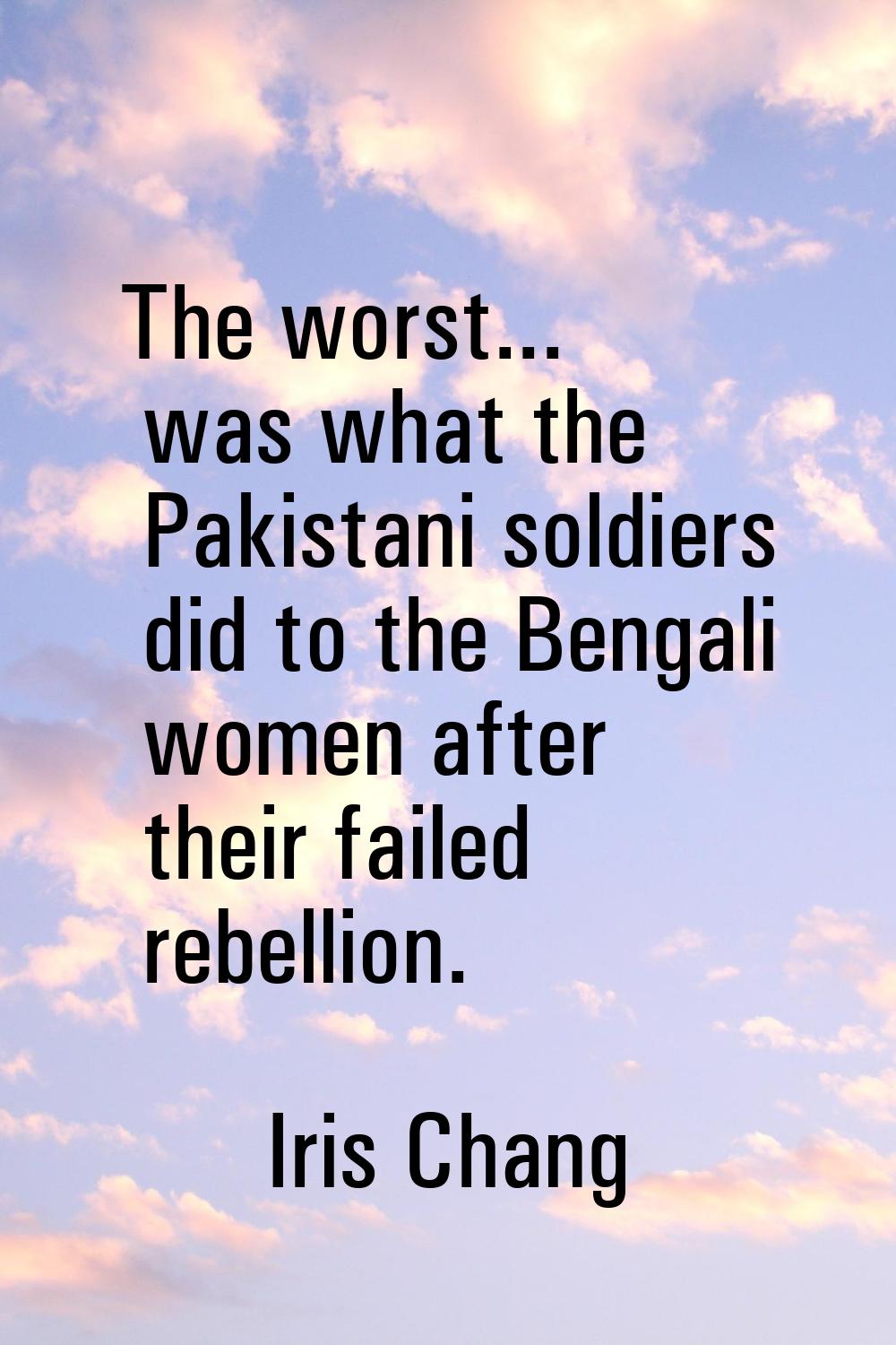 The worst... was what the Pakistani soldiers did to the Bengali women after their failed rebellion.