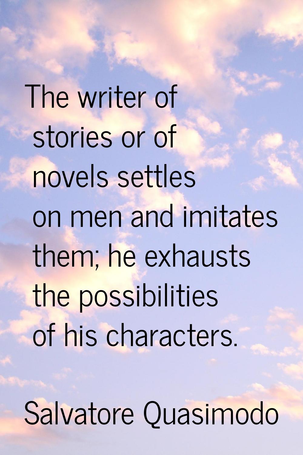 The writer of stories or of novels settles on men and imitates them; he exhausts the possibilities 