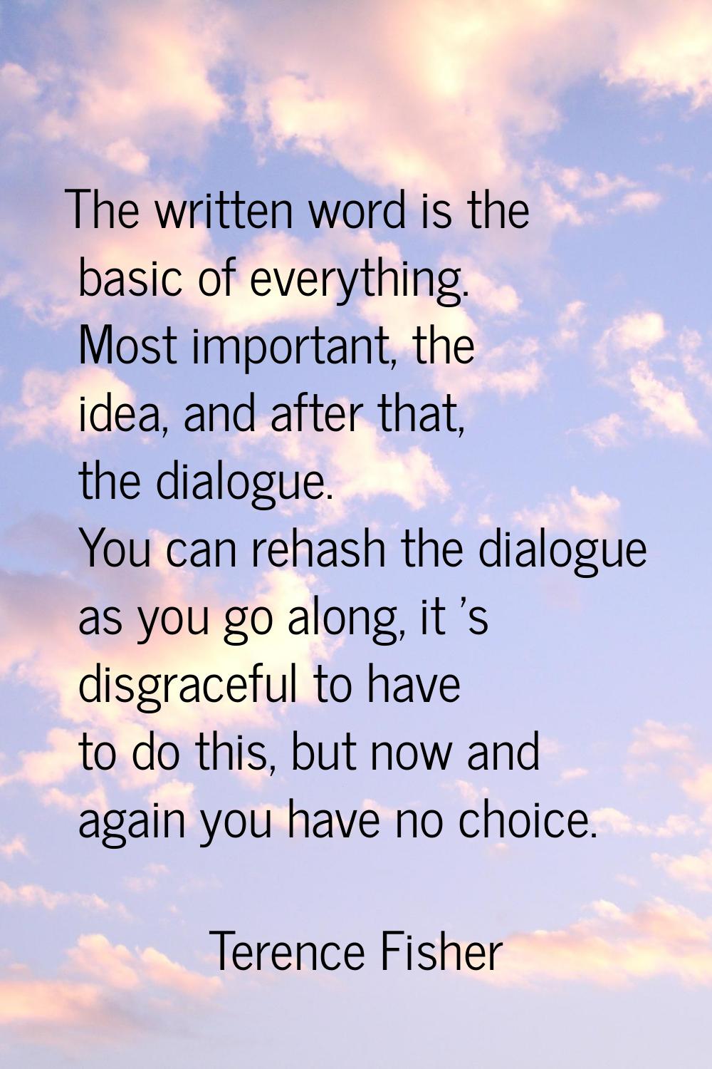 The written word is the basic of everything. Most important, the idea, and after that, the dialogue